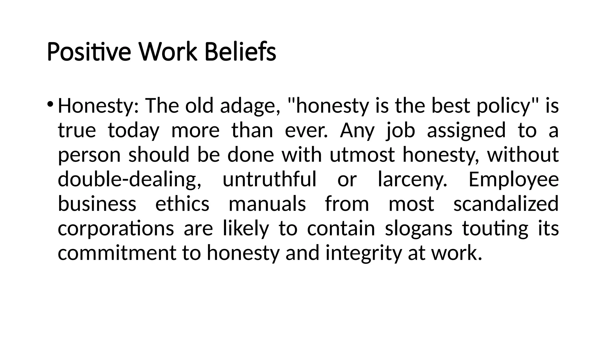 Positive Work Beliefs
•Honesty: The old adage, "honesty is the best policy" is
true today more than ever. Any job assigned to a
person should be done with utmost honesty, without
double-dealing, untruthful or larceny. Employee
business ethics manuals from most scandalized
corporations are likely to contain slogans touting its
commitment to honesty and integrity at work.
 