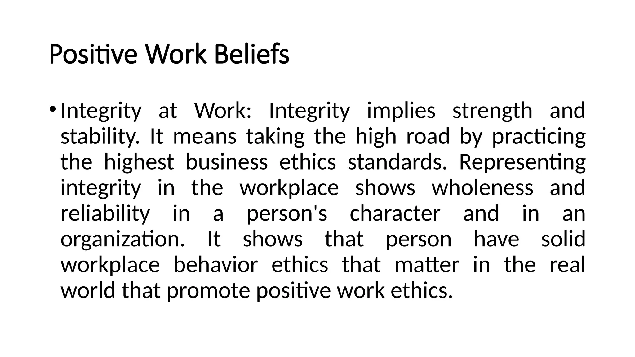 Positive Work Beliefs
•Integrity at Work: Integrity implies strength and
stability. It means taking the high road by practicing
the highest business ethics standards. Representing
integrity in the workplace shows wholeness and
reliability in a person's character and in an
organization. It shows that person have solid
workplace behavior ethics that matter in the real
world that promote positive work ethics.
 