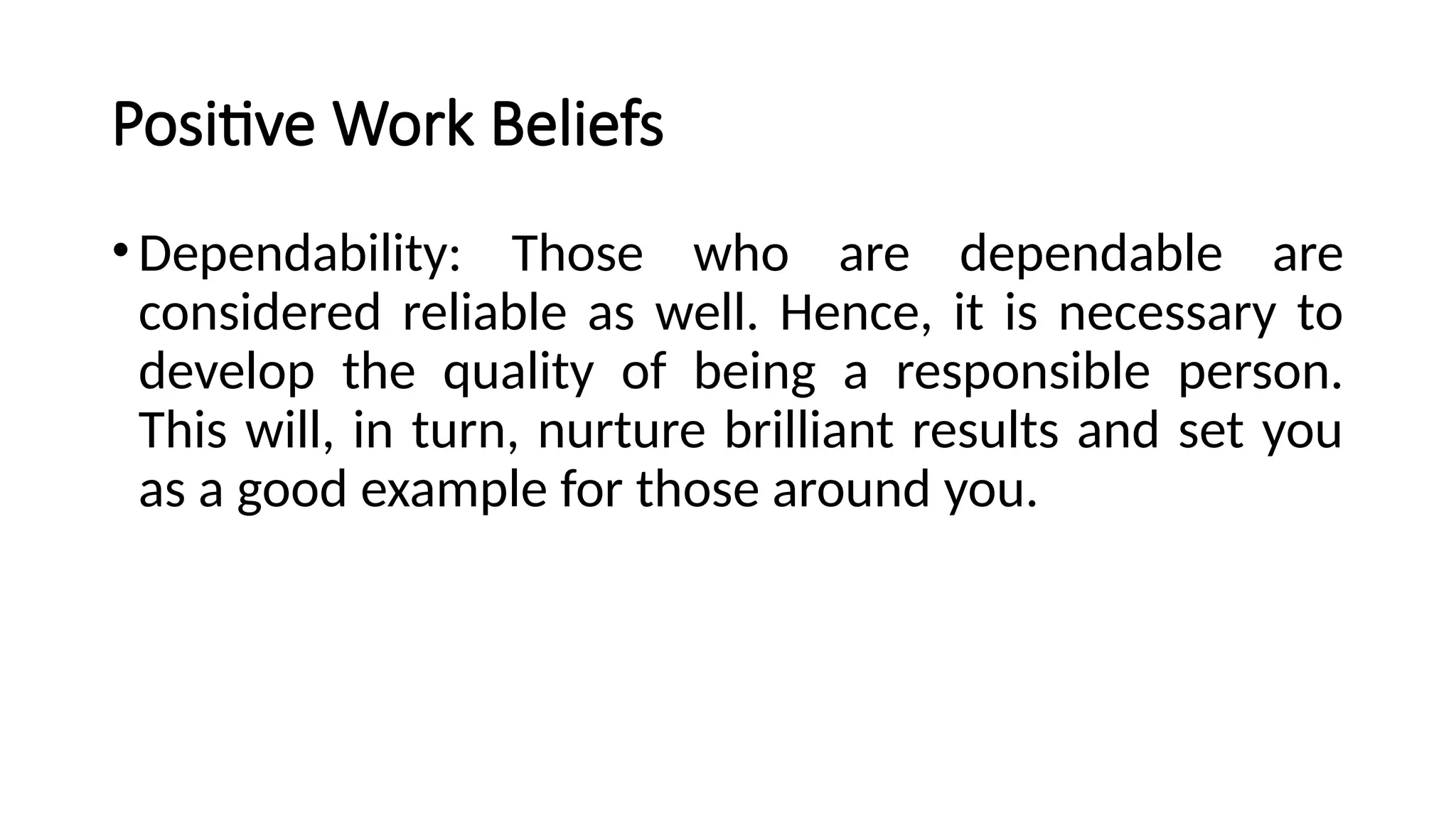 Positive Work Beliefs
•Dependability: Those who are dependable are
considered reliable as well. Hence, it is necessary to
develop the quality of being a responsible person.
This will, in turn, nurture brilliant results and set you
as a good example for those around you.
 