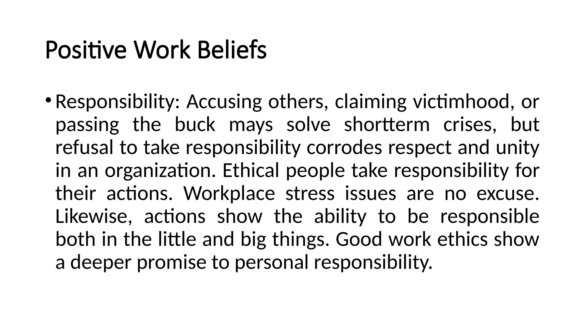 Positive Work Beliefs
•Responsibility: Accusing others, claiming victimhood, or
passing the buck mays solve shortterm crises, but
refusal to take responsibility corrodes respect and unity
in an organization. Ethical people take responsibility for
their actions. Workplace stress issues are no excuse.
Likewise, actions show the ability to be responsible
both in the little and big things. Good work ethics show
a deeper promise to personal responsibility.
 