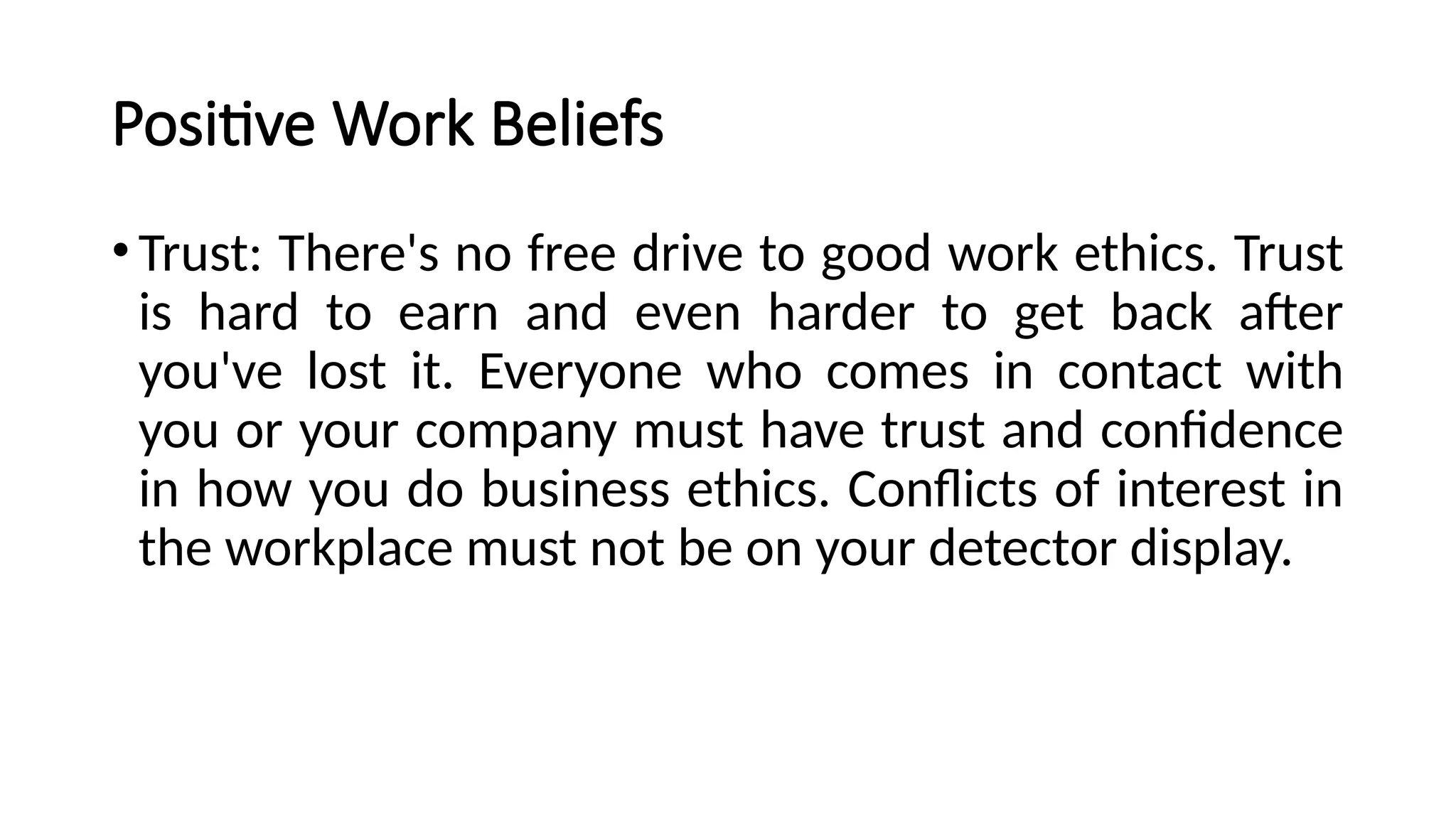 Positive Work Beliefs
•Trust: There's no free drive to good work ethics. Trust
is hard to earn and even harder to get back after
you've lost it. Everyone who comes in contact with
you or your company must have trust and confidence
in how you do business ethics. Conflicts of interest in
the workplace must not be on your detector display.
 