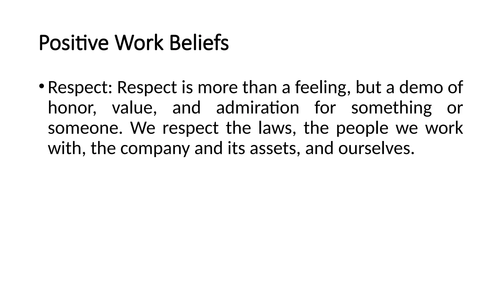 Positive Work Beliefs
•Respect: Respect is more than a feeling, but a demo of
honor, value, and admiration for something or
someone. We respect the laws, the people we work
with, the company and its assets, and ourselves.
 