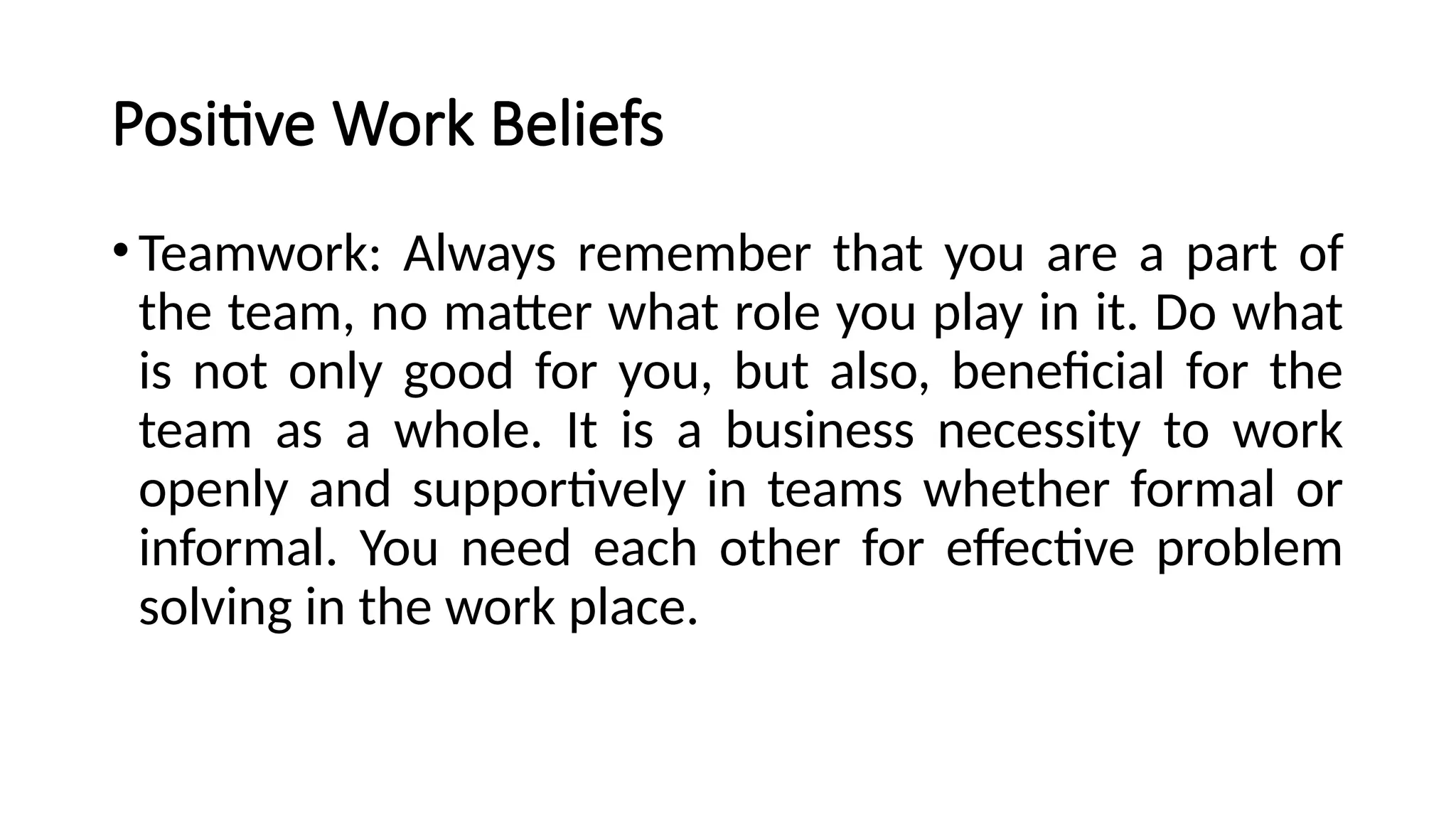 Positive Work Beliefs
•Teamwork: Always remember that you are a part of
the team, no matter what role you play in it. Do what
is not only good for you, but also, beneficial for the
team as a whole. It is a business necessity to work
openly and supportively in teams whether formal or
informal. You need each other for effective problem
solving in the work place.
 