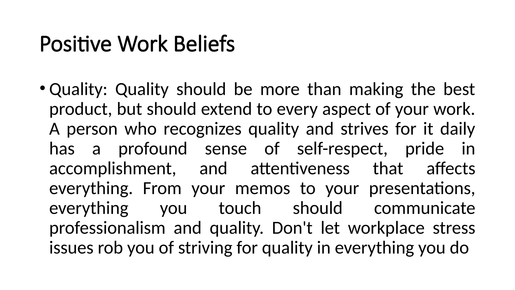 Positive Work Beliefs
• Quality: Quality should be more than making the best
product, but should extend to every aspect of your work.
A person who recognizes quality and strives for it daily
has a profound sense of self-respect, pride in
accomplishment, and attentiveness that affects
everything. From your memos to your presentations,
everything you touch should communicate
professionalism and quality. Don't let workplace stress
issues rob you of striving for quality in everything you do
 