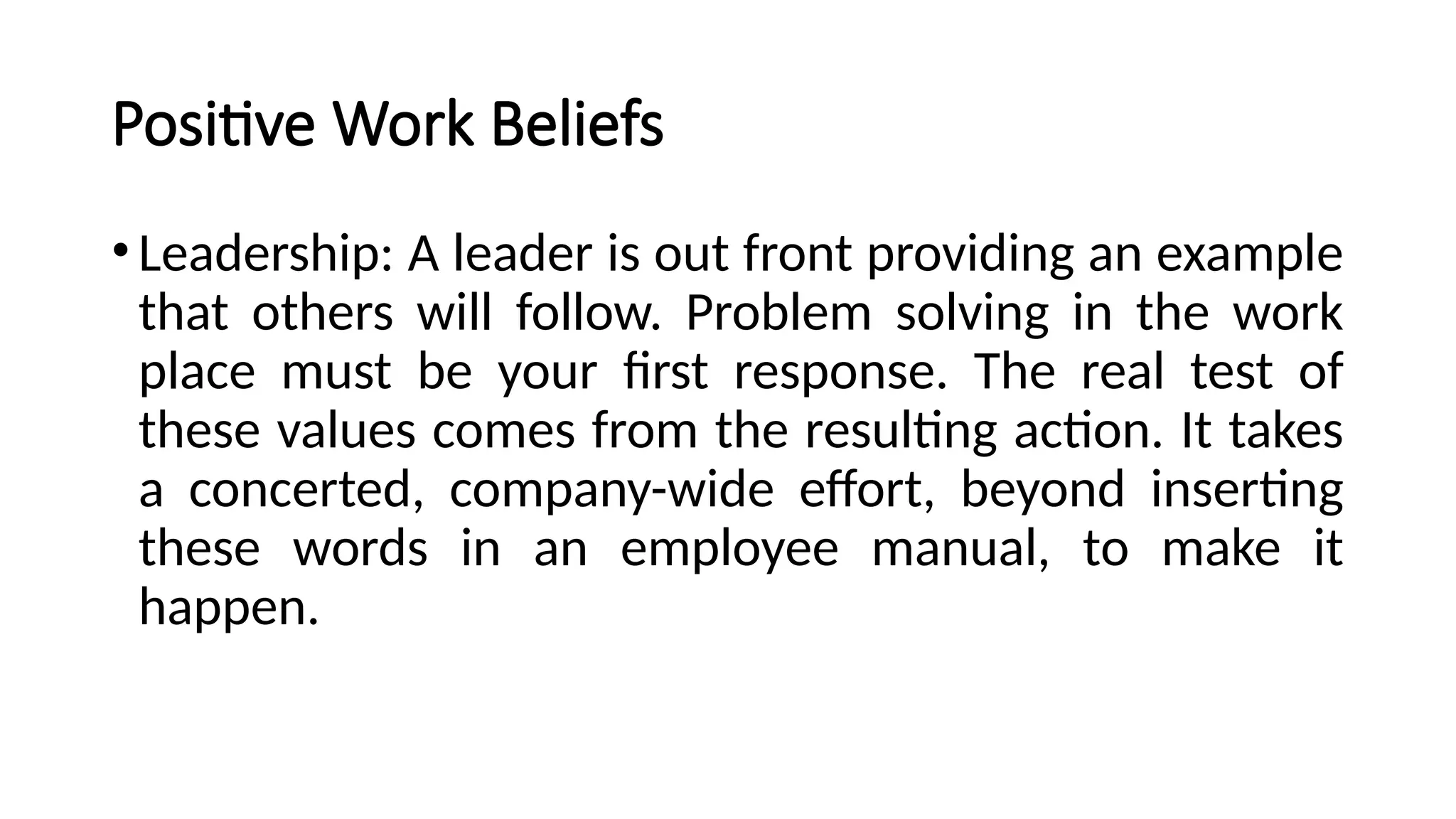 Positive Work Beliefs
•Leadership: A leader is out front providing an example
that others will follow. Problem solving in the work
place must be your first response. The real test of
these values comes from the resulting action. It takes
a concerted, company-wide effort, beyond inserting
these words in an employee manual, to make it
happen.
 