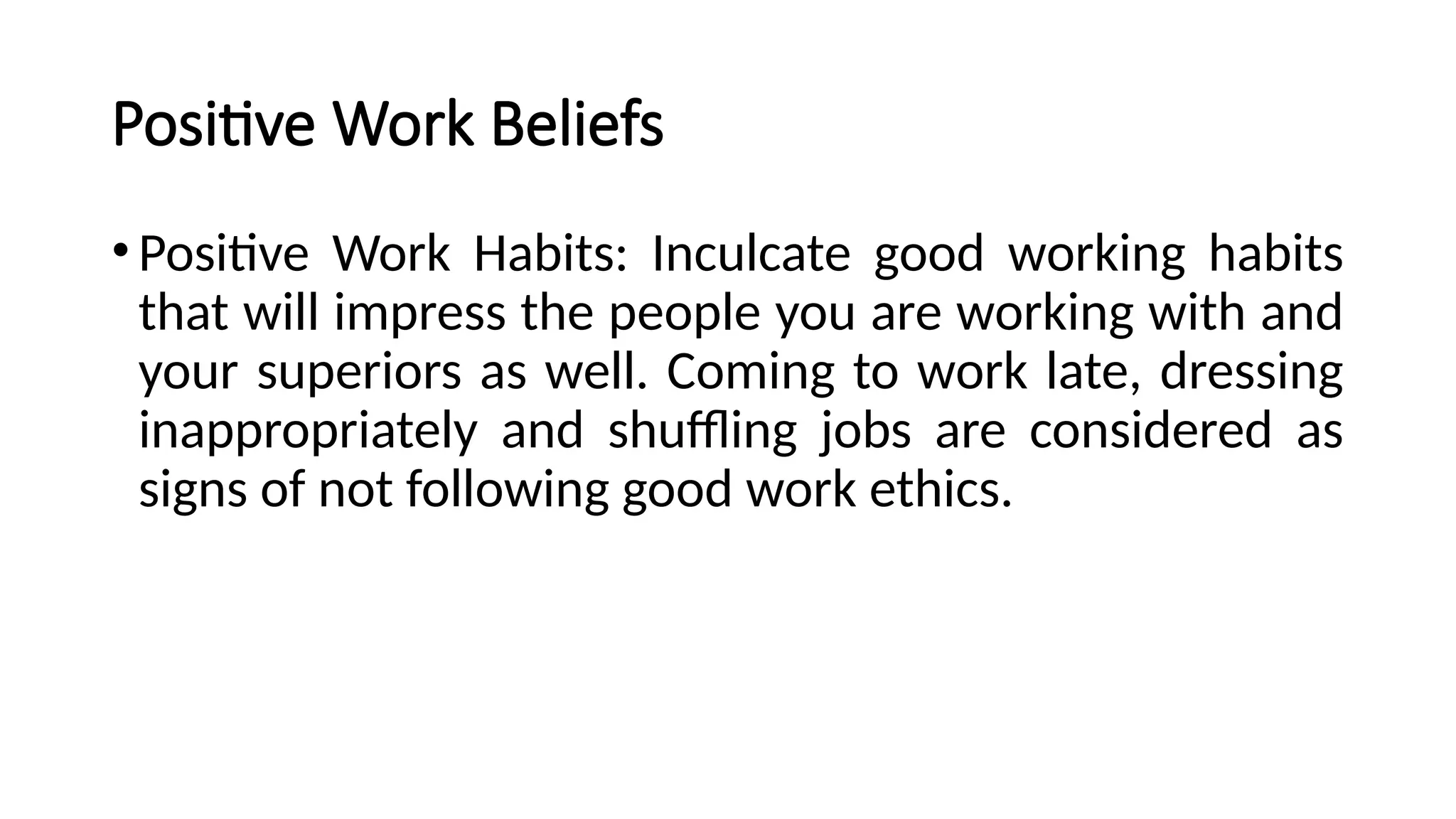 Positive Work Beliefs
•Positive Work Habits: Inculcate good working habits
that will impress the people you are working with and
your superiors as well. Coming to work late, dressing
inappropriately and shuffling jobs are considered as
signs of not following good work ethics.
 