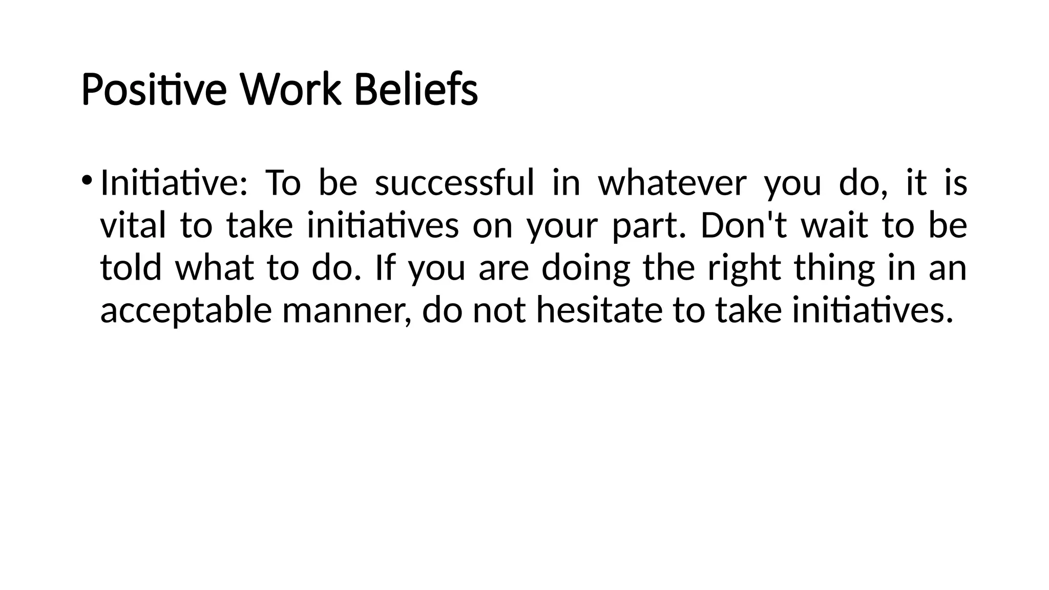 Positive Work Beliefs
•Initiative: To be successful in whatever you do, it is
vital to take initiatives on your part. Don't wait to be
told what to do. If you are doing the right thing in an
acceptable manner, do not hesitate to take initiatives.
 