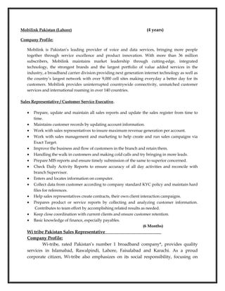 Mobilink Pakistan (Lahore) (4 years)
Company Profile:
Mobilink is Pakistan’s leading provider of voice and data services, bringing more people
together through service excellence and product innovation. With more than 36 million
subscribers, Mobilink maintains market leadership through cutting-edge, integrated
technology, the strongest brands and the largest portfolio of value added services in the
industry, a broadband carrier division providing next generation internet technology as well as
the country’s largest network with over 9,000 cell sites making everyday a better day for its
customers. Mobilink provides uninterrupted countrywide connectivity, unmatched customer
services and international roaming in over 140 countries.
Sales Representative / Customer Service Executive.
• Prepare, update and maintain all sales reports and update the sales register from time to
time.
• Maintains customer records by updating account information.
• Work with sales representatives to insure maximum revenue generation per account.
• Work with sales management and marketing to help create and run sales campaigns via
Exact Target.
• Improve the business and flow of customers in the branch and retain them.
• Handling the walk in customers and making cold calls and try bringing in more leads.
• Prepare MIS reports and ensure timely submission of the same to superior concerned.
• Check Daily Activity Reports to ensure accuracy of all day activities and reconcile with
branch Supervisor.
• Enters and locates information on computer.
• Collect data from customer according to company standard KYC policy and maintain hard
files for references.
• Help sales representatives create contracts, their own client interaction campaigns.
• Prepares product or service reports by collecting and analyzing customer information.
Contributes to team effort by accomplishing related results as needed.
• Keep close coordination with current clients and ensure customer retention.
• Basic knowledge of finance, especially payables.
(6 Months)
Wi tribe Pakistan Sales Representative
Company Profile:
Wi-tribe, rated Pakistan’s number 1 broadband company*, provides quality
services in Islamabad, Rawalpindi, Lahore, Faisalabad and Karachi. As a proud
corporate citizen, Wi-tribe also emphasizes on its social responsibility, focusing on
 