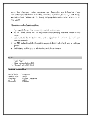 supporting education, creating awareness and showcasing how technology brings
smiles throughout Pakistan. Backed by unrivalled experience, knowledge and ability,
Wi-tribe, a Qatar Telecom (QTEL) Group company, launched commercial services on
july 1, 2009.
Customer service Representative.
• Keep updated regarding company’s products and services.
• Act as a floor person and be responsible for improving customer service in the
branch.
• Communicate clearly, both written and in speech in the way, the customer can
understand easily.
• Use MIS and automated information systems to keep track of and resolve customer
queries.
• Build strong and long-term relationship with the customers.
Skills
• Team Player
• Good communication skills
• Microsoft office 2007/2010.
Personal Information
Date of Birth : 28-06-1987
Marital Status : Single
Language : English, Urdu,Hindi
Nationality : Pakistani
 