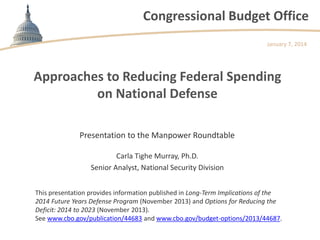 Congressional Budget Office
January 7, 2014

Approaches to Reducing Federal Spending
on National Defense
Presentation to the Manpower Roundtable
Carla Tighe Murray, Ph.D.
Senior Analyst, National Security Division
This presentation provides information published in Long-Term Implications of the
2014 Future Years Defense Program (November 2013) and Options for Reducing the
Deficit: 2014 to 2023 (November 2013).
See www.cbo.gov/publication/44683 and www.cbo.gov/budget-options/2013/44687.

 