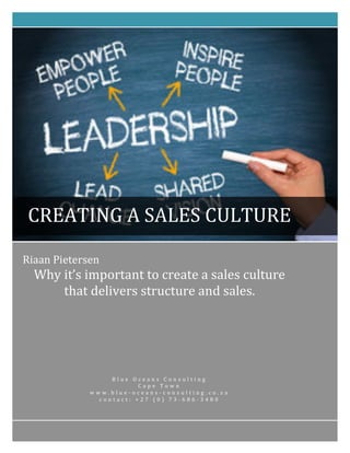 Riaan	
  Pietersen	
  
Why	
  it’s	
  important	
  to	
  create	
  a	
  sales	
  culture	
  
that	
  delivers	
  structure	
  and	
  sales.	
  	
  
B l u e 	
   O c e a n s 	
   C o n s u l t i n g 	
  
C a p e 	
   T o w n 	
  
w w w . b l u e -­‐ o c e a n s -­‐ c o n s u l t i n g . c o . z a 	
  
c o n t a c t : 	
   + 2 7 	
   ( 0 ) 	
   7 3 -­‐ 6 8 6 -­‐ 3 4 8 0 	
  
	
  
CREATING	
  A	
  SALES	
  CULTURE	
  
 