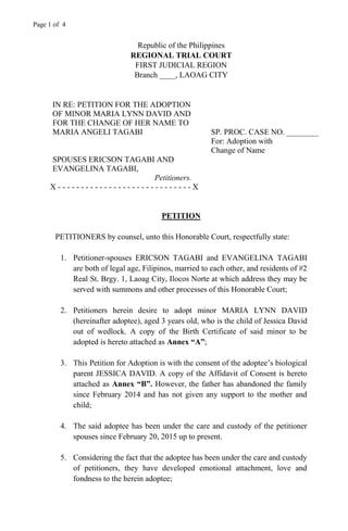 Page 1 of 4
Republic of the Philippines
REGIONAL TRIAL COURT
FIRST JUDICIAL REGION
Branch ____, LAOAG CITY
IN RE: PETITION FOR THE ADOPTION
OF MINOR MARIA LYNN DAVID AND
FOR THE CHANGE OF HER NAME TO
MARIA ANGELI TAGABI SP. PROC. CASE NO. ________
For: Adoption with
Change of Name
SPOUSES ERICSON TAGABI AND
EVANGELINA TAGABI,
Petitioners.
X - - - - - - - - - - - - - - - - - - - - - - - - - - - - - X
PETITION
PETITIONERS by counsel, unto this Honorable Court, respectfully state:
1. Petitioner-spouses ERICSON TAGABI and EVANGELINA TAGABI
are both of legal age, Filipinos, married to each other, and residents of #2
Real St. Brgy. 1, Laoag City, Ilocos Norte at which address they may be
served with summons and other processes of this Honorable Court;
2. Petitioners herein desire to adopt minor MARIA LYNN DAVID
(hereinafter adoptee), aged 3 years old, who is the child of Jessica David
out of wedlock. A copy of the Birth Certificate of said minor to be
adopted is hereto attached as Annex “A”;
3. This Petition for Adoption is with the consent of the adoptee’s biological
parent JESSICA DAVID. A copy of the Affidavit of Consent is hereto
attached as Annex “B”. However, the father has abandoned the family
since February 2014 and has not given any support to the mother and
child;
4. The said adoptee has been under the care and custody of the petitioner
spouses since February 20, 2015 up to present.
5. Considering the fact that the adoptee has been under the care and custody
of petitioners, they have developed emotional attachment, love and
fondness to the herein adoptee;
 