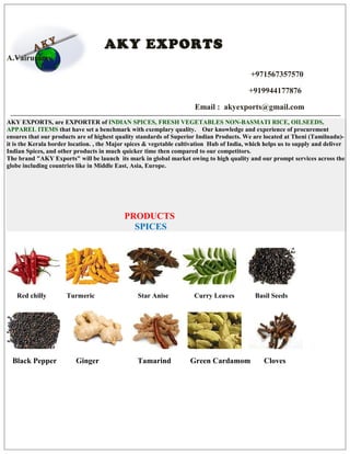 AKY EXPORTS
A.Vairusamy
+971567357570
+919944177876
Email : akyexports@gmail.com
AKY EXPORTS, are EXPORTER of INDIAN SPICES, FRESH VEGETABLES NON-BASMATI RICE, OILSEEDS,
APPAREL ITEMS that have set a benchmark with exemplary quality. Our knowledge and experience of procurement
ensures that our products are of highest quality standards of Superior Indian Products. We are located at Theni (Tamilnadu)-
it is the Kerala border location. , the Major spices & vegetable cultivation Hub of India, which helps us to supply and deliver
Indian Spices, and other products in much quicker time then compared to our competitors.
The brand "AKY Exports" will be launch its mark in global market owing to high quality and our prompt services across the
globe including countries like in Middle East, Asia, Europe.
PRODUCTS
SPICES
Red chilly Turmeric Star Anise Curry Leaves Basil Seeds
Black Pepper Ginger Tamarind Green Cardamom Cloves
 