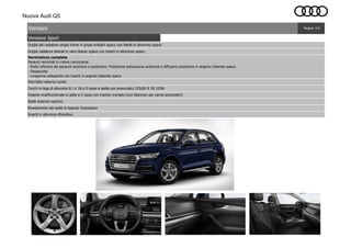 Nuova Audi Q5
Versione Sport
Pagina: 1/4Versioni
Sedili anteriori sportivi
Pacchetto esterno lucido
Inserti in alluminio Rhombus
Cerchi in lega di alluminio 8 J x 18 a 5 razze a stella con pneumatici 235/60 R 18 103W
Volante multifunzionale in pelle a 3 razze con inserto cromato (con bilancieri per cambi automatici)
Griglia del radiatore single frame in grigio twilight opaco con listelli in alluminio opaco
Rivestimento dei sedili in tessuto Impressum
Griglie radiatore laterali in nero titanio opaco con inserti in alluminio opaco
Verniciatura completa
Paraurti verniciati in colore carrozzeria:
- Parte inferiore dei paraurti anteriore e posteriore. Protezione sottoscocca anteriore e diffusore posteriore in argento Selenite opaco.
- Passaruota
- Longarine sottoporta con inserti in argento Selenite opaco
 