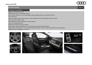 Nuova Audi Q5
Pacchetto S line (WQV)
Cielo in stoffa nera
Cuciture a contrasto su sedili, volante sportivo in pelle, cuffia della leva del cambio, tappetini e bracciolo centrale
Inserti in alluminio spazzolato opaco
Listelli sottoporta con inserto in alluminio con logo S, illuminati
Logo S line ai parafanghi anteriori
Pedaliera sportiva e appoggiapiedi in acciaio inox
Pomello leva del cambio in pelle nera traforata
Sedili rivestiti in tessuto Sequenz/pelle nero con punzonatura S agli schienali dei sedili anteriori
Pagina: 1/3Pacchetti design
Abitacolo e cruscotto di colore nero
Assetto sportivo (solo per motorizzazioni quattro)
Cerchi in lega di alluminio 8J x 19 a 5 razze doppie a stella, parzialmente lucidi, con pneumatici 235/55 R19
Volante sportivo multifunzionale a 3 razze in pelle nera traforata con logo S e inserto cromato (con bilancieri per cambi automatici)
 