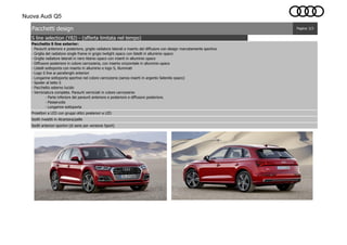 Nuova Audi Q5
Proiettori a LED con gruppi ottici posteriori a LED
Sedili rivestiti in Alcantara/pelle
Sedili anteriori sportivi (di serie per versione Sport)
S line selection (Y8J) - (offerta limitata nel tempo)
Pacchetti design Pagina: 2/3
Pacchetto S line exterior:
- Paraurti anteriore e posteriore, griglie radiatore laterali e inserto del diffusore con design marcatamente sportivo
- Griglia del radiatore single frame in grigio twilight opaco con listelli in alluminio opaco
- Griglie radiatore laterali in nero titanio opaco con inserti in alluminio opaco
- Diffusore posteriore in colore carrozzeria, con inserto orizzontale in alluminio opaco
- Listelli sottoporta con inserto in alluminio e logo S, illuminati
- Logo S line ai parafanghi anteriori
- Longarine sottoporta sportive nel colore carrozzeria (senza inserti in argento Selenite opaco)
- Spoiler al tetto S
- Pacchetto esterno lucido
- Verniciatura completa. Paraurti verniciati in colore carrozzeria:
- Parte inferiore dei paraurti anteriore e posteriore e diffusore posteriore.
- Passaruota
- Longarine sottoporta
 