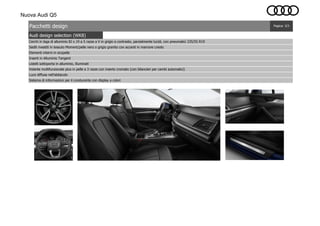 Nuova Audi Q5
Audi design selection (WK8)
Pagina: 3/3Pacchetti design
Inserti in Alluminio Tangent
Listelli sottoporta in alluminio, illuminati
Volante multifunzionale plus in pelle a 3 razze con inserto cromato (con bilancieri per cambi automatici)
Cerchi in lega di alluminio 8J x 19 a 5 razze a V in grigio a contrasto, parzialmente lucidi, con pneumatici 235/55 R19
Sistema di informazioni per il conducente con display a colori
Luce diffusa nell'abitacolo
Sedili rivestiti in tessuto Moment/pelle nero o grigio granito con accenti in marrone creolo
Elementi interni in ecopelle
 