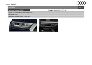 Nuova Audi Q5
Pacchetto Evolution (WNF)
Pacchetti
Proiettori a LED con gruppi ottici posteriori a LED (PX2)
Pacchetto luci (QQ1)
Climatizzatore automatico comfort a 3 zone (9AQ)
Pagina: 1/1
Vantaggio cliente: fino al 41% ca.
 