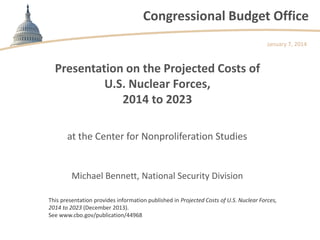 Congressional Budget Office
January 7, 2014

Presentation on the Projected Costs of
U.S. Nuclear Forces,
2014 to 2023
at the Center for Nonproliferation Studies

Michael Bennett, National Security Division
This presentation provides information published in Projected Costs of U.S. Nuclear Forces,
2014 to 2023 (December 2013).
See www.cbo.gov/publication/44968

 