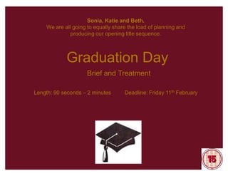 Sonia, Katie and Beth.
    We are all going to equally share the load of planning and
              producing our opening title sequence.



            Graduation Day
                     Brief and Treatment

Length: 90 seconds ± 2 minutes      Deadline: Friday 11th February
 