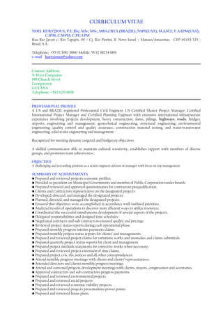 CURRICULUM VITAE
NOEL KURTZIOUS, P.E; BSc; MSc; MSc; MBA;CREA (BRAZIL); NSPE(USA); M.ASCE; F.AAPM(USA);
C.IPM; C.MPM; C.PE; LPW
Rua Rio Javari c/ Rio Tapajós, 09 – Cj. Rio Piorini, B. Novo Israel – Manaus/Amazonas - CEP 69.015-525 -
Brasil, S.A.
Telephone; +55 92 3082 3884/ Mobile: 55 92 98254 1891
e-mail - kurtziousn@yahoo.com
Contact Address;
% Peter Campayne
190 Church Street
Georgetown
GUYANA
Telephone; +592 625 0458
PROFESSIONAL PROFILE
A US and BRAZIL registered Professional Civil Engineer, US Certified Master Project Manager, Certified
International Project Manager and Certified Planning Engineer with extensive international infrastructure
experience involving projects development, heavy construction, dams, pilings, highways, roads, bridges,
airports, engineering and management, geotechnical engineering, structural engineering, environmental
engineering, quality control and quality assurance, construction material testing, and water/wastewater
engineering, solid waste engineering and management.
Recognized for meeting dynamic targeted and budgetary objectives.
A skilled communicator able to maintain cultural sensitivity, establishes rapport with members of diverse
groups, and promotes team cohesiveness.
OBJECTIVE
A challenging and rewarding position as a senior engineer advisor or manager with focus on top management.
SS
SUMMARY OF ACHEIVEMENTS
• Prepared and reviewed projects economic profiles.
• Presided as president on Municipal Governments and member of Public Corporation tender boards.
• Prepared reviewed and approved questionnaires for contractors prequalification.
• Clients and Contractors representative on the designated projects.
• Developed, directed, and managed the designated projects.
• Planned, directed, and managed the designated projects.
• Ensured that objectives were accomplished in accordance with outlined priorities.
• Analyzed results of operations to discover more efficient ways to utilize resources.
• Coordinated the successful simultaneous development of several aspects of the projects.
• Delegated responsibilities and designed time schedules
• Negotiated contracts and sub-contracts to ensured quality and pricings.
• Reviewed project status reports during each operational phase.
• Prepared monthly progress interim payments claims.
• Prepared monthly project status reports for clients’ and managements.
• Prepared and reviewed project claims for variations works and anomalies and claims submittals
• Prepared quarterly project status reports for client and management.
• Prepared project methods statements for corrective works when necessary.
• Prepared and reviewed project extension of time claims.
• Prepared project cvis, rfis, notices and all other correspondences.
• Attend monthly progress meetings with clients and clients’ representatives.
• Attended directors and clients monthly progress meetings.
• Attend and convened projects development meetings with clients, mayors, congressmen and secretaries.
• Approved contractors and sub-contractors progress payments.
• Prepared and reviewed environmental projects.
• Prepared and reviewed social projects.
• Prepared and reviewed economic viability projects.
• Prepared and reviewed projects presentations power points.
• Prepared and reviewed house plans.
 