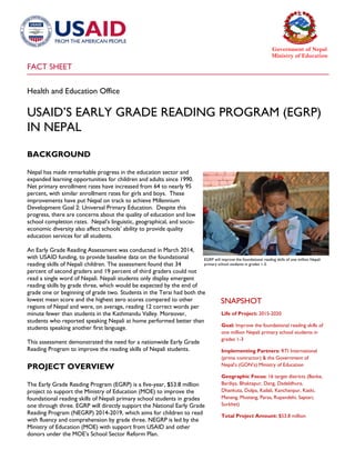 FACT SHEET
Government of Nepal
Ministry of Education
Health and Education Office
USAID’S EARLY GRADE READING PROGRAM (EGRP)
IN NEPAL
BACKGROUND
Nepal has made remarkable progress in the education sector and
expanded learning opportunities for children and adults since 1990.
Net primary enrollment rates have increased from 64 to nearly 95
percent, with similar enrollment rates for girls and boys. These
improvements have put Nepal on track to achieve Millennium
Development Goal 2: Universal Primary Education. Despite this
progress, there are concerns about the quality of education and low
school completion rates. Nepal’s linguistic, geographical, and socio-
economic diversity also affect schools’ ability to provide quality
education services for all students.
An Early Grade Reading Assessment was conducted in March 2014,
with USAID funding, to provide baseline data on the foundational
reading skills of Nepali children. The assessment found that 34
percent of second graders and 19 percent of third graders could not
read a single word of Nepali. Nepali students only display emergent
reading skills by grade three, which would be expected by the end of
grade one or beginning of grade two. Students in the Terai had both the
lowest mean score and the highest zero scores compared to other
regions of Nepal and were, on average, reading 12 correct words per
minute fewer than students in the Kathmandu Valley. Moreover,
students who reported speaking Nepali at home performed better than
students speaking another first language.
This assessment demonstrated the need for a nationwide Early Grade
Reading Program to improve the reading skills of Nepali students.
PROJECT OVERVIEW
The Early Grade Reading Program (EGRP) is a five-year, $53.8 million
project to support the Ministry of Education (MOE) to improve the
foundational reading skills of Nepali primary school students in grades
one through three. EGRP will directly support the National Early Grade
Reading Program (NEGRP) 2014-2019, which aims for children to read
with fluency and comprehension by grade three. NEGRP is led by the
Ministry of Education (MOE) with support from USAID and other
donors under the MOE’s School Sector Reform Plan.
SNAPSHOT
Life of Project: 2015-2020
Goal: Improve the foundational reading skills of
one million Nepali primary school students in
grades 1-3
Implementing Partners: RTI International
(prime contractor) & the Government of
Nepal’s (GON’s) Ministry of Education
Geographic Focus: 16 target districts (Banke,
Bardiya, Bhaktapur, Dang, Dadeldhura,
Dhankuta, Dolpa, Kailali, Kanchanpur, Kaski,
Manang, Mustang, Parsa, Rupandehi, Saptari,
Surkhet)
Total Project Amount: $53.8 million
EGRP will improve the foundational reading skills of one million Nepali
primary school students in grades 1-3.
 