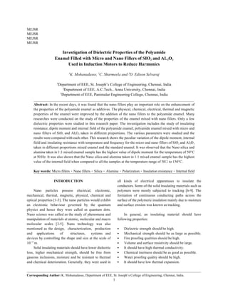 MEJSR
MEJSR
MEJSR
MEJSR
Corresponding Author: K. Mohanadasse, Department of EEE, St. Joseph’s College of Engineering, Chennai, India.
1
Investigation of Dielectric Properties of the Polyamide
Enamel Filled with Micro and Nano Fillers of SIO and AL O2 2 3
Used in Induction Motors to Reduce Harmonics
K. Mohanadasse, C. Sharmeela and D. Edison Selvaraj1 2 3
Department of EEE, St. Joseph’s College of Engineering, Chennai, India1
Department of EEE, A.C.Tech., Anna University, Chennai, India2
Department of EEE, Panimalar Engineering College, Chennai, India3
Abstract: In the recent days, it was found that the nano fillers play an important role on the enhancement of
the properties of the polyamide enamel as additives. The physical, chemical, electrical, thermal and magnetic
properties of the enamel were improved by the addition of the nano fillers to the polyamide enamel. Many
researches were conducted on the study of the properties of the enamel mixed with nano fillers. Only a few
dielectric properties were studied in this research paper. The investigation includes the study of insulating
resistance, dipole moment and internal field of the polyamide enamel, polyamide enamel mixed with micro and
nano fillers of SiO and Al O taken in different proportions. The various parameters were studied and the2 2 3
results were compared with each other. This research shows the peculiar variation of the dipole moment, internal
field and insulating resistance with temperature and frequency for the micro and nano fillers of SiO and Al O2 2 3
taken in different proportions mixed enamel and the standard enamel. It was observed that the Nano silica and
alumina taken in 1:1 mixed enamel sample has the highest value of dipole moment for the temperature of 50°C
at 50 Hz. It was also shown that the Nano silica and alumina taken in 1:1 mixed enamel sample has the highest
value of the internal field when compared to all the samples at the temperature range of 50 to 150°C.
Key words: Micro fillers Nano fillers Silica Alumina Polarization Insulation resistance Internal field
INTRODUCTION all kinds of electrical apparatuses to insulate the
Nano particles possess electrical, electronic, polymers were mostly subjected to tracking [6-9]. The
mechanical, thermal, magnetic, physical, chemical and formation of continuous conducting paths across the
optical properties [1-3]. The nano particles would exhibit surface of the polymeric insulation mainly due to moisture
an electronic behaviour governed by the quantum and surface erosion was known as tracking.
physics and hence they were called as quantum dots.
Nano science was called as the study of phenomena and In general, an insulating material should have
manipulation of materials at atomic, molecular and macro following properties:
molecular scales [3-5]. Nano technology was also
mentioned as the design, characterization, production Dielectric strength should be high.
and applications of structures, systems and Mechanical strength should be as large as possible.
devices by controlling the shape and size at the scale of Fire proofing qualities should be high.
10 m. Volume and surface resistivity should be large.9
Solid insulating materials should have lower dielectric It should have high thermal conductivity.
loss, higher mechanical strength, should be free from Chemical inertness should be as good as possible.
gaseous inclusions, moisture and be resistant to thermal Water proofing quality should be high.
and chemical deterioration. Generally, they were used in It should have low thermal expansion.
conductors. Some of the solid insulating materials such as
 