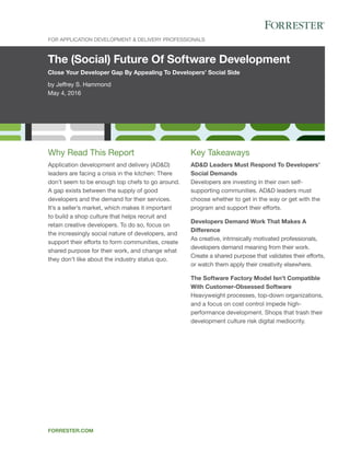The (Social) Future Of Software Development
Close Your Developer Gap By Appealing To Developers’ Social Side
by Jeffrey S. Hammond
May 4, 2016
For Application Development & Delivery Professionals
forrester.com
Key Takeaways
AD&D Leaders Must Respond To Developers’
Social Demands
Developers are investing in their own self-
supporting communities. AD&D leaders must
choose whether to get in the way or get with the
program and support their efforts.
Developers Demand Work That Makes A
Difference
As creative, intrinsically motivated professionals,
developers demand meaning from their work.
Create a shared purpose that validates their efforts,
or watch them apply their creativity elsewhere.
The Software Factory Model Isn’t Compatible
With Customer-Obsessed Software
Heavyweight processes, top-down organizations,
and a focus on cost control impede high-
performance development. Shops that trash their
development culture risk digital mediocrity.
Why Read This Report
Application development and delivery (AD&D)
leaders are facing a crisis in the kitchen: There
don’t seem to be enough top chefs to go around.
A gap exists between the supply of good
developers and the demand for their services.
It’s a seller’s market, which makes it important
to build a shop culture that helps recruit and
retain creative developers. To do so, focus on
the increasingly social nature of developers, and
support their efforts to form communities, create
shared purpose for their work, and change what
they don’t like about the industry status quo.
 