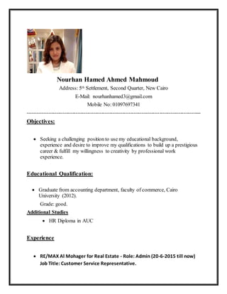 Nourhan Hamed Ahmed Mahmoud
Address: 5th Settlement, Second Quarter, New Cairo
E-Mail: nourhanhamed3@gmail.com
Mobile No: 01097697341
------------------------------------------------------------------------------------------------------------
Objectives:
 Seeking a challenging position to use my educational background,
experience and desire to improve my qualifications to build up a prestigious
career & fulfill my willingness to creativity by professional work
experience.
Educational Qualification:
 Graduate from accounting department, faculty of commerce, Cairo
University (2012).
Grade: good.
Additional Studies
 HR Diploma in AUC
Experience
 RE/MAX Al Mohager for Real Estate - Role: Admin (20-6-2015 till now)
Job Title: Customer Service Representative.
 
