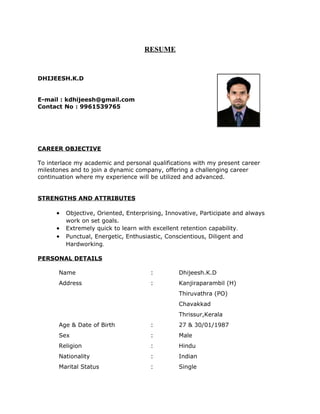 RESUME 
DHIJEESH.K.D 
E-mail : kdhijeesh@gmail.com 
Contact No : 9961539765 
CAREER OBJECTIVE 
To interlace my academic and personal qualifications with my present career 
milestones and to join a dynamic company, offering a challenging career 
continuation where my experience will be utilized and advanced. 
STRENGTHS AND ATTRIBUTES 
· Objective, Oriented, Enterprising, Innovative, Participate and always 
work on set goals. 
· Extremely quick to learn with excellent retention capability. 
· Punctual, Energetic, Enthusiastic, Conscientious, Diligent and 
Hardworking. 
PERSONAL DETAILS 
Name : Dhijeesh.K.D 
Address : Kanjiraparambil (H) 
Thiruvathra (PO) 
Chavakkad 
Thrissur,Kerala 
Age & Date of Birth : 27 & 30/01/1987 
Sex : Male 
Religion : Hindu 
Nationality : Indian 
Marital Status : Single 
 