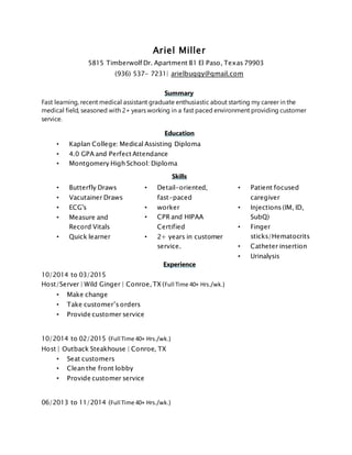 Ariel Miller
5815 Timberwolf Dr. Apartment B1 El Paso, Texas 79903
(936) 537- 7231| arielbuggy@gmail.com
Summary
Fast learning, recent medical assistant graduate enthusiastic about starting my career in the
medical field, seasoned with 2+ years working in a fast paced environment providing customer
service.
Education
• Kaplan College: Medical Assisting Diploma
• 4.0 GPA and Perfect Attendance
• Montgomery High School: Diploma
Skills
• Butterfly Draws
• Vacutainer Draws
• ECG's
• Measure and
Record Vitals
• Quick learner
• Detail-oriented,
fast-paced
• worker
• CPR and HIPAA
Certified
• 2+ years in customer
service.
• Patient focused
caregiver
• Injections (IM, ID,
SubQ)
• Finger
sticks/Hematocrits
• Catheter insertion
• Urinalysis
Experience
10/2014 to 03/2015
Host/Server | Wild Ginger | Conroe, TX (Full Time 40+ Hrs./wk.)
• Make change
• Take customer’s orders
• Provide customer service
10/2014 to 02/2015 (Full Time 40+ Hrs./wk.)
Host | Outback Steakhouse | Conroe, TX
• Seat customers
• Clean the front lobby
• Provide customer service
06/2013 to 11/2014 (Full Time 40+ Hrs./wk.)
 