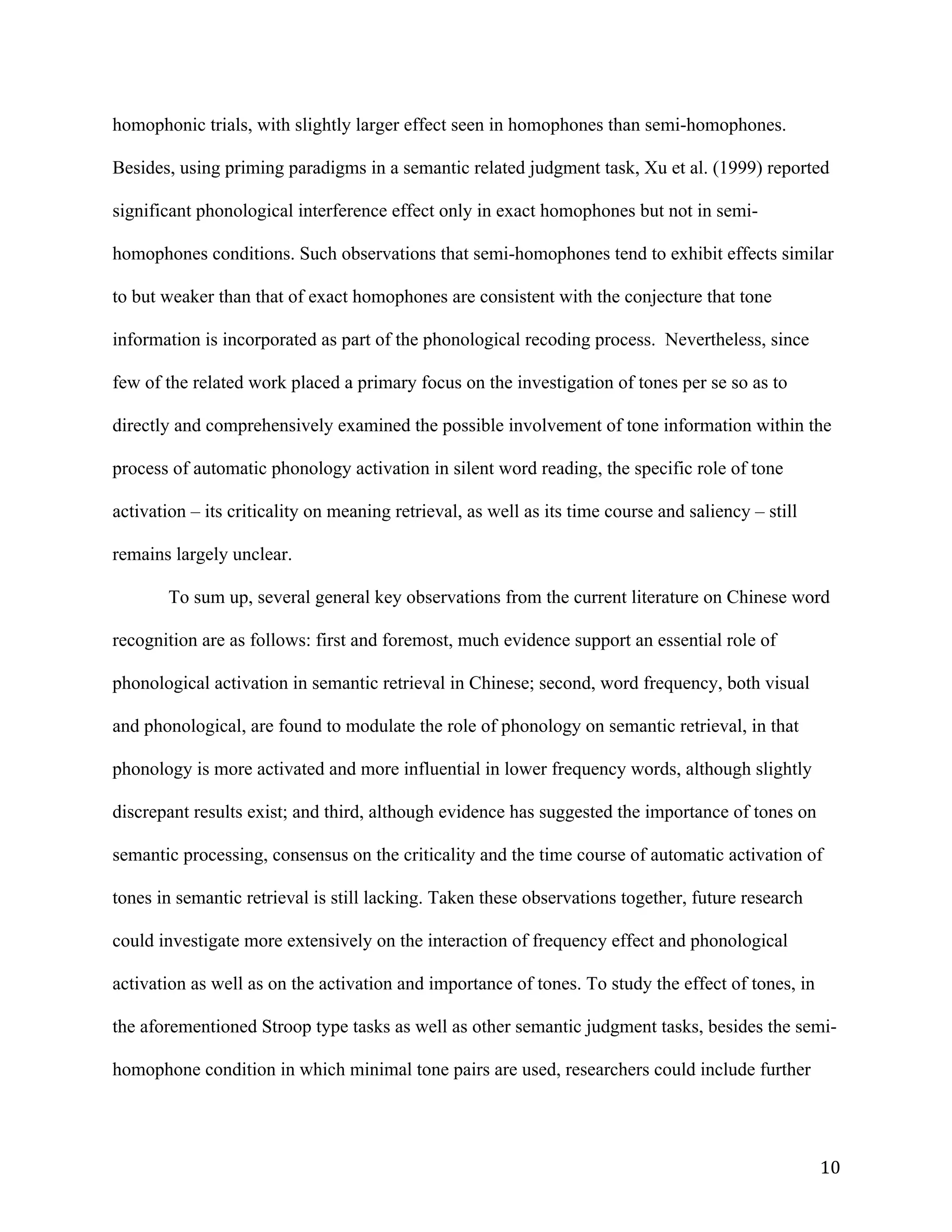 10	
homophonic trials, with slightly larger effect seen in homophones than semi-homophones.
Besides, using priming paradigms in a semantic related judgment task, Xu et al. (1999) reported
significant phonological interference effect only in exact homophones but not in semi-
homophones conditions. Such observations that semi-homophones tend to exhibit effects similar
to but weaker than that of exact homophones are consistent with the conjecture that tone
information is incorporated as part of the phonological recoding process. Nevertheless, since
few of the related work placed a primary focus on the investigation of tones per se so as to
directly and comprehensively examined the possible involvement of tone information within the
process of automatic phonology activation in silent word reading, the specific role of tone
activation – its criticality on meaning retrieval, as well as its time course and saliency – still
remains largely unclear.
To sum up, several general key observations from the current literature on Chinese word
recognition are as follows: first and foremost, much evidence support an essential role of
phonological activation in semantic retrieval in Chinese; second, word frequency, both visual
and phonological, are found to modulate the role of phonology on semantic retrieval, in that
phonology is more activated and more influential in lower frequency words, although slightly
discrepant results exist; and third, although evidence has suggested the importance of tones on
semantic processing, consensus on the criticality and the time course of automatic activation of
tones in semantic retrieval is still lacking. Taken these observations together, future research
could investigate more extensively on the interaction of frequency effect and phonological
activation as well as on the activation and importance of tones. To study the effect of tones, in
the aforementioned Stroop type tasks as well as other semantic judgment tasks, besides the semi-
homophone condition in which minimal tone pairs are used, researchers could include further
 