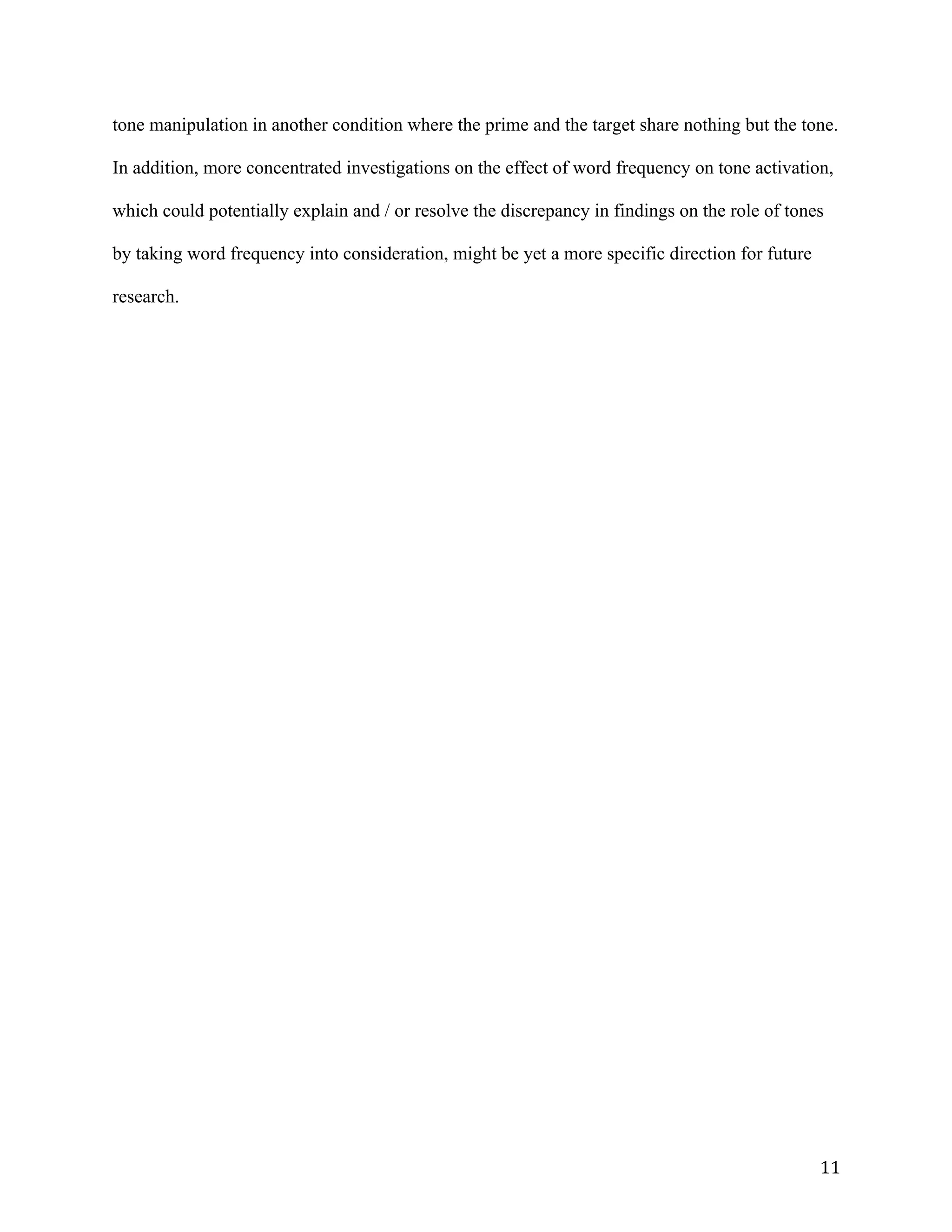 11	
tone manipulation in another condition where the prime and the target share nothing but the tone.
In addition, more concentrated investigations on the effect of word frequency on tone activation,
which could potentially explain and / or resolve the discrepancy in findings on the role of tones
by taking word frequency into consideration, might be yet a more specific direction for future
research.
 