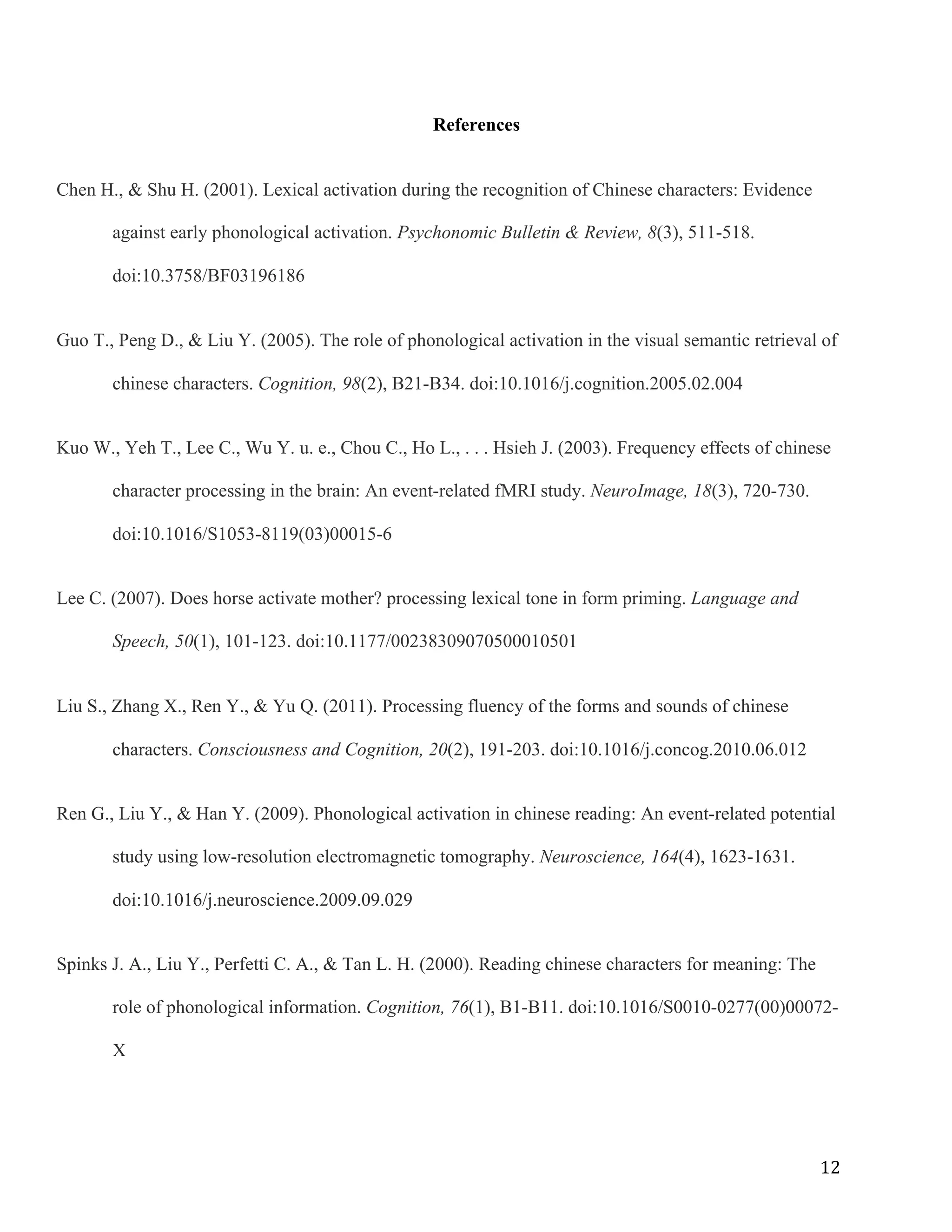 12	
References
Chen H., & Shu H. (2001). Lexical activation during the recognition of Chinese characters: Evidence
against early phonological activation. Psychonomic Bulletin & Review, 8(3), 511-518.
doi:10.3758/BF03196186
Guo T., Peng D., & Liu Y. (2005). The role of phonological activation in the visual semantic retrieval of
chinese characters. Cognition, 98(2), B21-B34. doi:10.1016/j.cognition.2005.02.004
Kuo W., Yeh T., Lee C., Wu Y. u. e., Chou C., Ho L., . . . Hsieh J. (2003). Frequency effects of chinese
character processing in the brain: An event-related fMRI study. NeuroImage, 18(3), 720-730.
doi:10.1016/S1053-8119(03)00015-6
Lee C. (2007). Does horse activate mother? processing lexical tone in form priming. Language and
Speech, 50(1), 101-123. doi:10.1177/00238309070500010501
Liu S., Zhang X., Ren Y., & Yu Q. (2011). Processing fluency of the forms and sounds of chinese
characters. Consciousness and Cognition, 20(2), 191-203. doi:10.1016/j.concog.2010.06.012
Ren G., Liu Y., & Han Y. (2009). Phonological activation in chinese reading: An event-related potential
study using low-resolution electromagnetic tomography. Neuroscience, 164(4), 1623-1631.
doi:10.1016/j.neuroscience.2009.09.029
Spinks J. A., Liu Y., Perfetti C. A., & Tan L. H. (2000). Reading chinese characters for meaning: The
role of phonological information. Cognition, 76(1), B1-B11. doi:10.1016/S0010-0277(00)00072-
X
 
