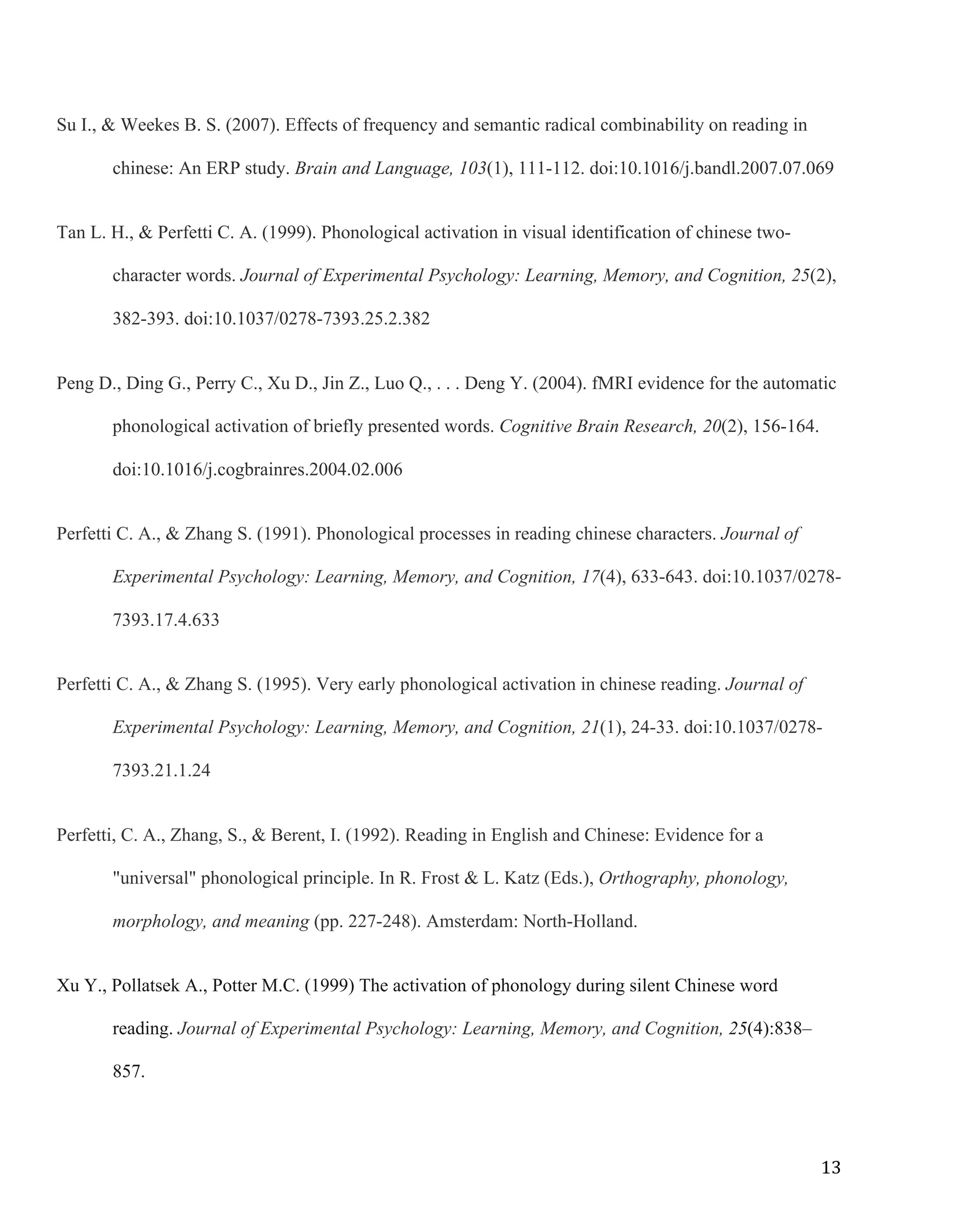 13	
Su I., & Weekes B. S. (2007). Effects of frequency and semantic radical combinability on reading in
chinese: An ERP study. Brain and Language, 103(1), 111-112. doi:10.1016/j.bandl.2007.07.069
Tan L. H., & Perfetti C. A. (1999). Phonological activation in visual identification of chinese two-
character words. Journal of Experimental Psychology: Learning, Memory, and Cognition, 25(2),
382-393. doi:10.1037/0278-7393.25.2.382
Peng D., Ding G., Perry C., Xu D., Jin Z., Luo Q., . . . Deng Y. (2004). fMRI evidence for the automatic
phonological activation of briefly presented words. Cognitive Brain Research, 20(2), 156-164.
doi:10.1016/j.cogbrainres.2004.02.006
Perfetti C. A., & Zhang S. (1991). Phonological processes in reading chinese characters. Journal of
Experimental Psychology: Learning, Memory, and Cognition, 17(4), 633-643. doi:10.1037/0278-
7393.17.4.633
Perfetti C. A., & Zhang S. (1995). Very early phonological activation in chinese reading. Journal of
Experimental Psychology: Learning, Memory, and Cognition, 21(1), 24-33. doi:10.1037/0278-
7393.21.1.24
Perfetti, C. A., Zhang, S., & Berent, I. (1992). Reading in English and Chinese: Evidence for a
"universal" phonological principle. In R. Frost & L. Katz (Eds.), Orthography, phonology,
morphology, and meaning (pp. 227-248). Amsterdam: North-Holland.
Xu Y., Pollatsek A., Potter M.C. (1999) The activation of phonology during silent Chinese word
reading. Journal of Experimental Psychology: Learning, Memory, and Cognition, 25(4):838–
857.
 