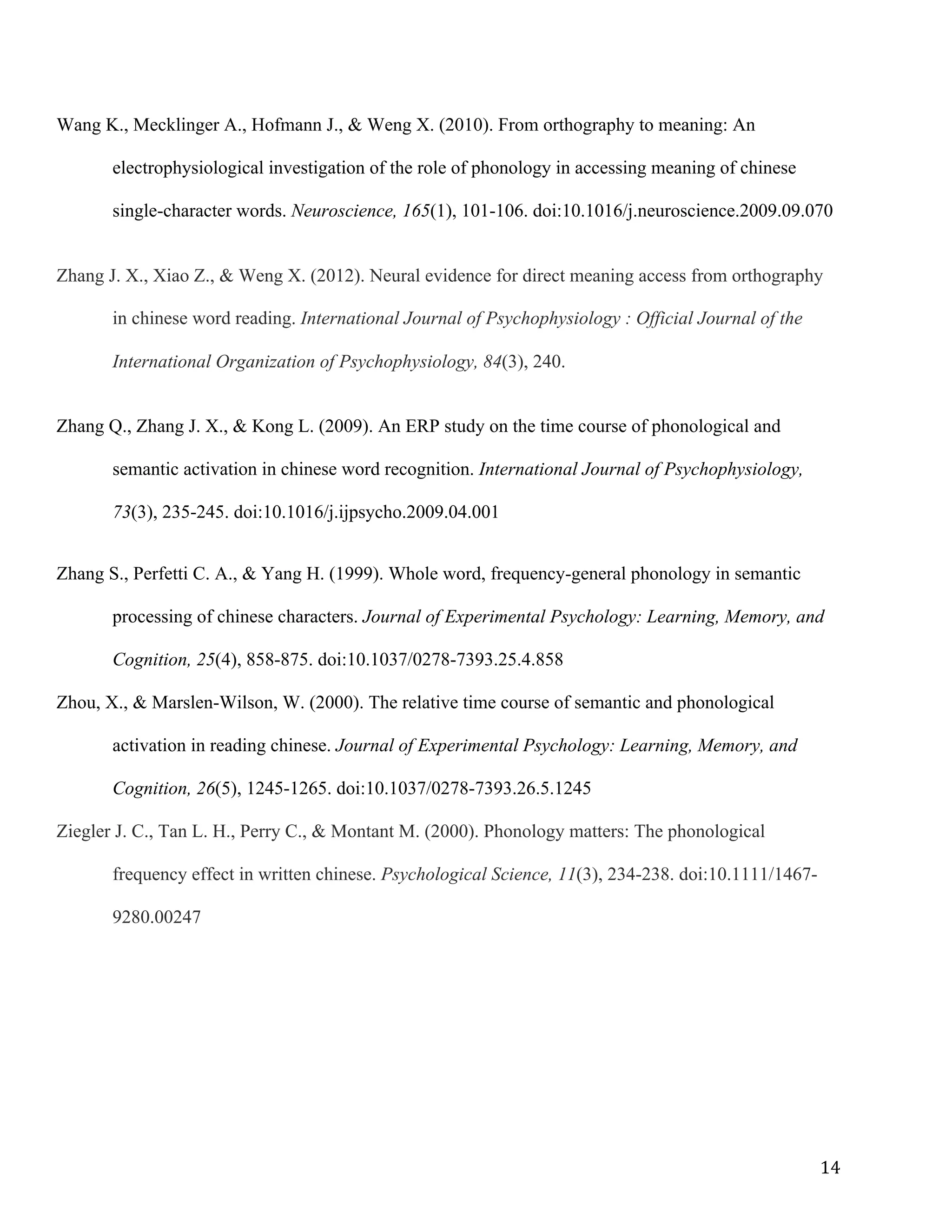 14	
Wang K., Mecklinger A., Hofmann J., & Weng X. (2010). From orthography to meaning: An
electrophysiological investigation of the role of phonology in accessing meaning of chinese
single-character words. Neuroscience, 165(1), 101-106. doi:10.1016/j.neuroscience.2009.09.070
Zhang J. X., Xiao Z., & Weng X. (2012). Neural evidence for direct meaning access from orthography
in chinese word reading. International Journal of Psychophysiology : Official Journal of the
International Organization of Psychophysiology, 84(3), 240.
Zhang Q., Zhang J. X., & Kong L. (2009). An ERP study on the time course of phonological and
semantic activation in chinese word recognition. International Journal of Psychophysiology,
73(3), 235-245. doi:10.1016/j.ijpsycho.2009.04.001
Zhang S., Perfetti C. A., & Yang H. (1999). Whole word, frequency-general phonology in semantic
processing of chinese characters. Journal of Experimental Psychology: Learning, Memory, and
Cognition, 25(4), 858-875. doi:10.1037/0278-7393.25.4.858
Zhou, X., & Marslen-Wilson, W. (2000). The relative time course of semantic and phonological
activation in reading chinese. Journal of Experimental Psychology: Learning, Memory, and
Cognition, 26(5), 1245-1265. doi:10.1037/0278-7393.26.5.1245
Ziegler J. C., Tan L. H., Perry C., & Montant M. (2000). Phonology matters: The phonological
frequency effect in written chinese. Psychological Science, 11(3), 234-238. doi:10.1111/1467-
9280.00247
	
 