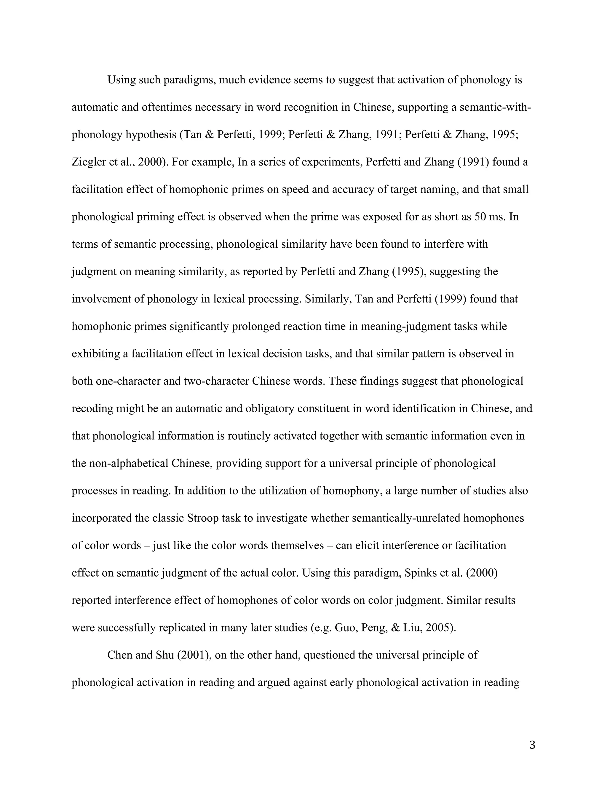 3	
Using such paradigms, much evidence seems to suggest that activation of phonology is
automatic and oftentimes necessary in word recognition in Chinese, supporting a semantic-with-
phonology hypothesis (Tan & Perfetti, 1999; Perfetti & Zhang, 1991; Perfetti & Zhang, 1995;
Ziegler et al., 2000). For example, In a series of experiments, Perfetti and Zhang (1991) found a
facilitation effect of homophonic primes on speed and accuracy of target naming, and that small
phonological priming effect is observed when the prime was exposed for as short as 50 ms. In
terms of semantic processing, phonological similarity have been found to interfere with
judgment on meaning similarity, as reported by Perfetti and Zhang (1995), suggesting the
involvement of phonology in lexical processing. Similarly, Tan and Perfetti (1999) found that
homophonic primes significantly prolonged reaction time in meaning-judgment tasks while
exhibiting a facilitation effect in lexical decision tasks, and that similar pattern is observed in
both one-character and two-character Chinese words. These findings suggest that phonological
recoding might be an automatic and obligatory constituent in word identification in Chinese, and
that phonological information is routinely activated together with semantic information even in
the non-alphabetical Chinese, providing support for a universal principle of phonological
processes in reading. In addition to the utilization of homophony, a large number of studies also
incorporated the classic Stroop task to investigate whether semantically-unrelated homophones
of color words – just like the color words themselves – can elicit interference or facilitation
effect on semantic judgment of the actual color. Using this paradigm, Spinks et al. (2000)
reported interference effect of homophones of color words on color judgment. Similar results
were successfully replicated in many later studies (e.g. Guo, Peng, & Liu, 2005).
Chen and Shu (2001), on the other hand, questioned the universal principle of
phonological activation in reading and argued against early phonological activation in reading
 