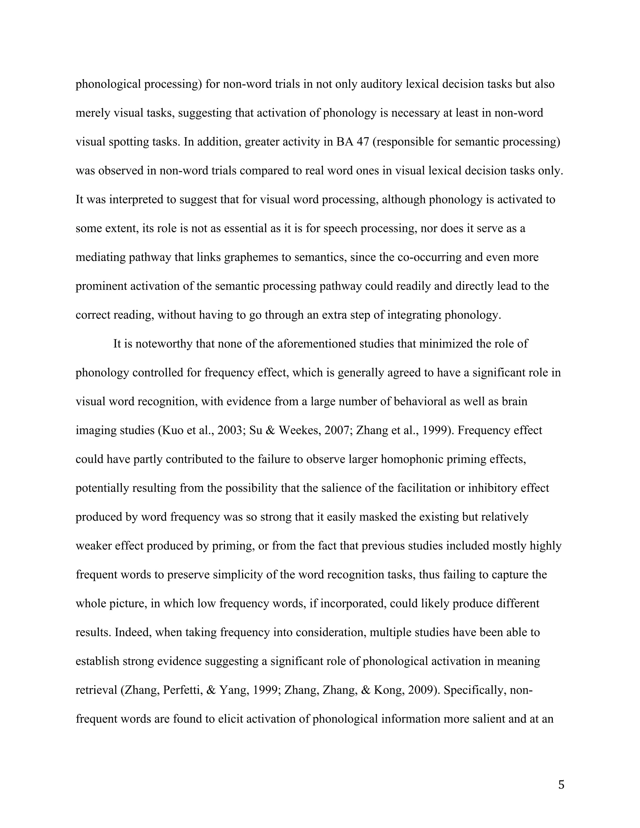 5	
phonological processing) for non-word trials in not only auditory lexical decision tasks but also
merely visual tasks, suggesting that activation of phonology is necessary at least in non-word
visual spotting tasks. In addition, greater activity in BA 47 (responsible for semantic processing)
was observed in non-word trials compared to real word ones in visual lexical decision tasks only.
It was interpreted to suggest that for visual word processing, although phonology is activated to
some extent, its role is not as essential as it is for speech processing, nor does it serve as a
mediating pathway that links graphemes to semantics, since the co-occurring and even more
prominent activation of the semantic processing pathway could readily and directly lead to the
correct reading, without having to go through an extra step of integrating phonology.
It is noteworthy that none of the aforementioned studies that minimized the role of
phonology controlled for frequency effect, which is generally agreed to have a significant role in
visual word recognition, with evidence from a large number of behavioral as well as brain
imaging studies (Kuo et al., 2003; Su & Weekes, 2007; Zhang et al., 1999). Frequency effect
could have partly contributed to the failure to observe larger homophonic priming effects,
potentially resulting from the possibility that the salience of the facilitation or inhibitory effect
produced by word frequency was so strong that it easily masked the existing but relatively
weaker effect produced by priming, or from the fact that previous studies included mostly highly
frequent words to preserve simplicity of the word recognition tasks, thus failing to capture the
whole picture, in which low frequency words, if incorporated, could likely produce different
results. Indeed, when taking frequency into consideration, multiple studies have been able to
establish strong evidence suggesting a significant role of phonological activation in meaning
retrieval (Zhang, Perfetti, & Yang, 1999; Zhang, Zhang, & Kong, 2009). Specifically, non-
frequent words are found to elicit activation of phonological information more salient and at an
 