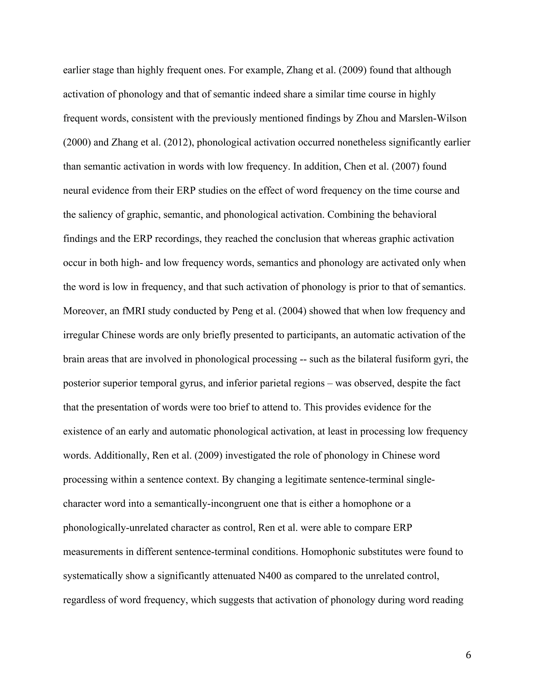 6	
earlier stage than highly frequent ones. For example, Zhang et al. (2009) found that although
activation of phonology and that of semantic indeed share a similar time course in highly
frequent words, consistent with the previously mentioned findings by Zhou and Marslen-Wilson
(2000) and Zhang et al. (2012), phonological activation occurred nonetheless significantly earlier
than semantic activation in words with low frequency. In addition, Chen et al. (2007) found
neural evidence from their ERP studies on the effect of word frequency on the time course and
the saliency of graphic, semantic, and phonological activation. Combining the behavioral
findings and the ERP recordings, they reached the conclusion that whereas graphic activation
occur in both high- and low frequency words, semantics and phonology are activated only when
the word is low in frequency, and that such activation of phonology is prior to that of semantics.
Moreover, an fMRI study conducted by Peng et al. (2004) showed that when low frequency and
irregular Chinese words are only briefly presented to participants, an automatic activation of the
brain areas that are involved in phonological processing -- such as the bilateral fusiform gyri, the
posterior superior temporal gyrus, and inferior parietal regions – was observed, despite the fact
that the presentation of words were too brief to attend to. This provides evidence for the
existence of an early and automatic phonological activation, at least in processing low frequency
words. Additionally, Ren et al. (2009) investigated the role of phonology in Chinese word
processing within a sentence context. By changing a legitimate sentence-terminal single-
character word into a semantically-incongruent one that is either a homophone or a
phonologically-unrelated character as control, Ren et al. were able to compare ERP
measurements in different sentence-terminal conditions. Homophonic substitutes were found to
systematically show a significantly attenuated N400 as compared to the unrelated control,
regardless of word frequency, which suggests that activation of phonology during word reading
 