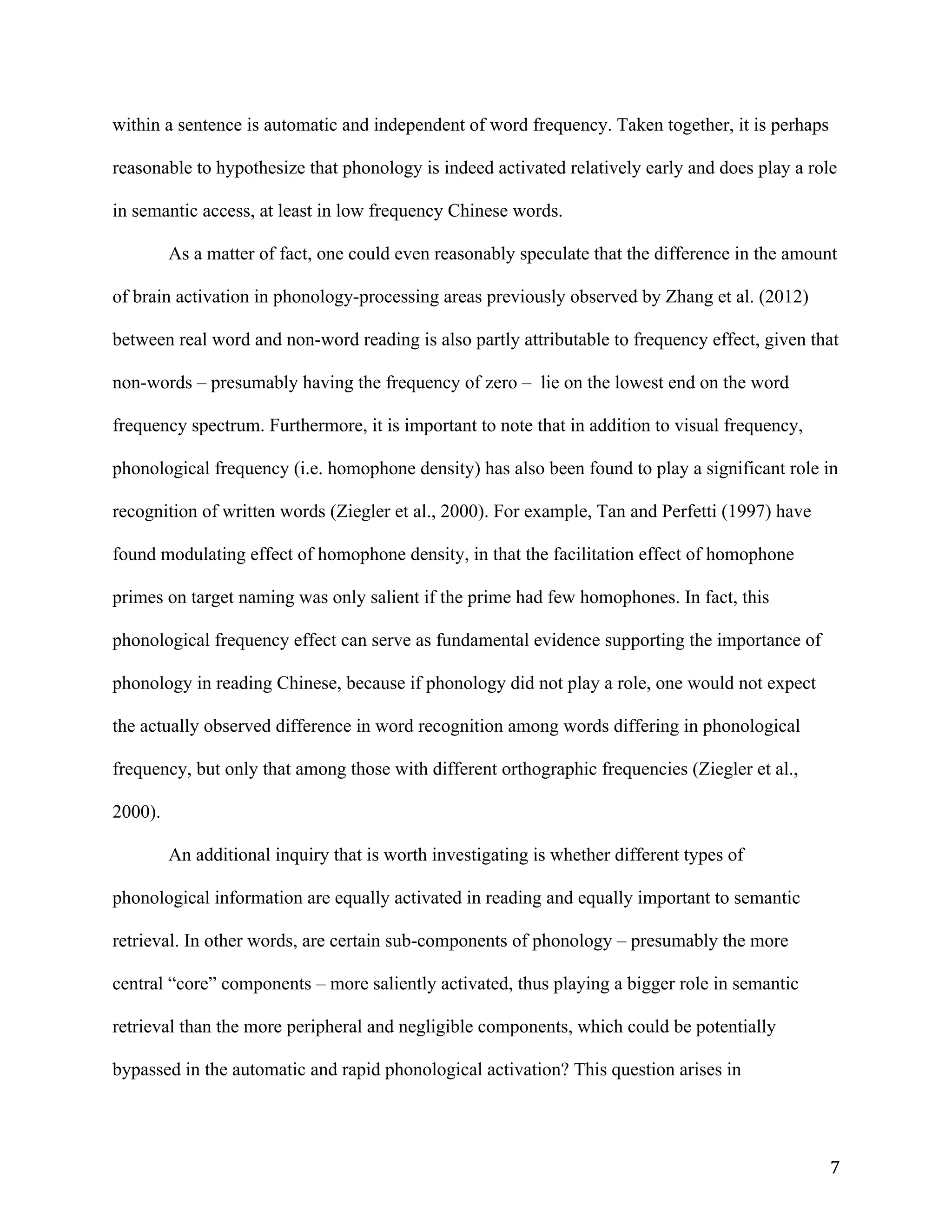 7	
within a sentence is automatic and independent of word frequency. Taken together, it is perhaps
reasonable to hypothesize that phonology is indeed activated relatively early and does play a role
in semantic access, at least in low frequency Chinese words.
As a matter of fact, one could even reasonably speculate that the difference in the amount
of brain activation in phonology-processing areas previously observed by Zhang et al. (2012)
between real word and non-word reading is also partly attributable to frequency effect, given that
non-words – presumably having the frequency of zero – lie on the lowest end on the word
frequency spectrum. Furthermore, it is important to note that in addition to visual frequency,
phonological frequency (i.e. homophone density) has also been found to play a significant role in
recognition of written words (Ziegler et al., 2000). For example, Tan and Perfetti (1997) have
found modulating effect of homophone density, in that the facilitation effect of homophone
primes on target naming was only salient if the prime had few homophones. In fact, this
phonological frequency effect can serve as fundamental evidence supporting the importance of
phonology in reading Chinese, because if phonology did not play a role, one would not expect
the actually observed difference in word recognition among words differing in phonological
frequency, but only that among those with different orthographic frequencies (Ziegler et al.,
2000).
An additional inquiry that is worth investigating is whether different types of
phonological information are equally activated in reading and equally important to semantic
retrieval. In other words, are certain sub-components of phonology – presumably the more
central “core” components – more saliently activated, thus playing a bigger role in semantic
retrieval than the more peripheral and negligible components, which could be potentially
bypassed in the automatic and rapid phonological activation? This question arises in
 