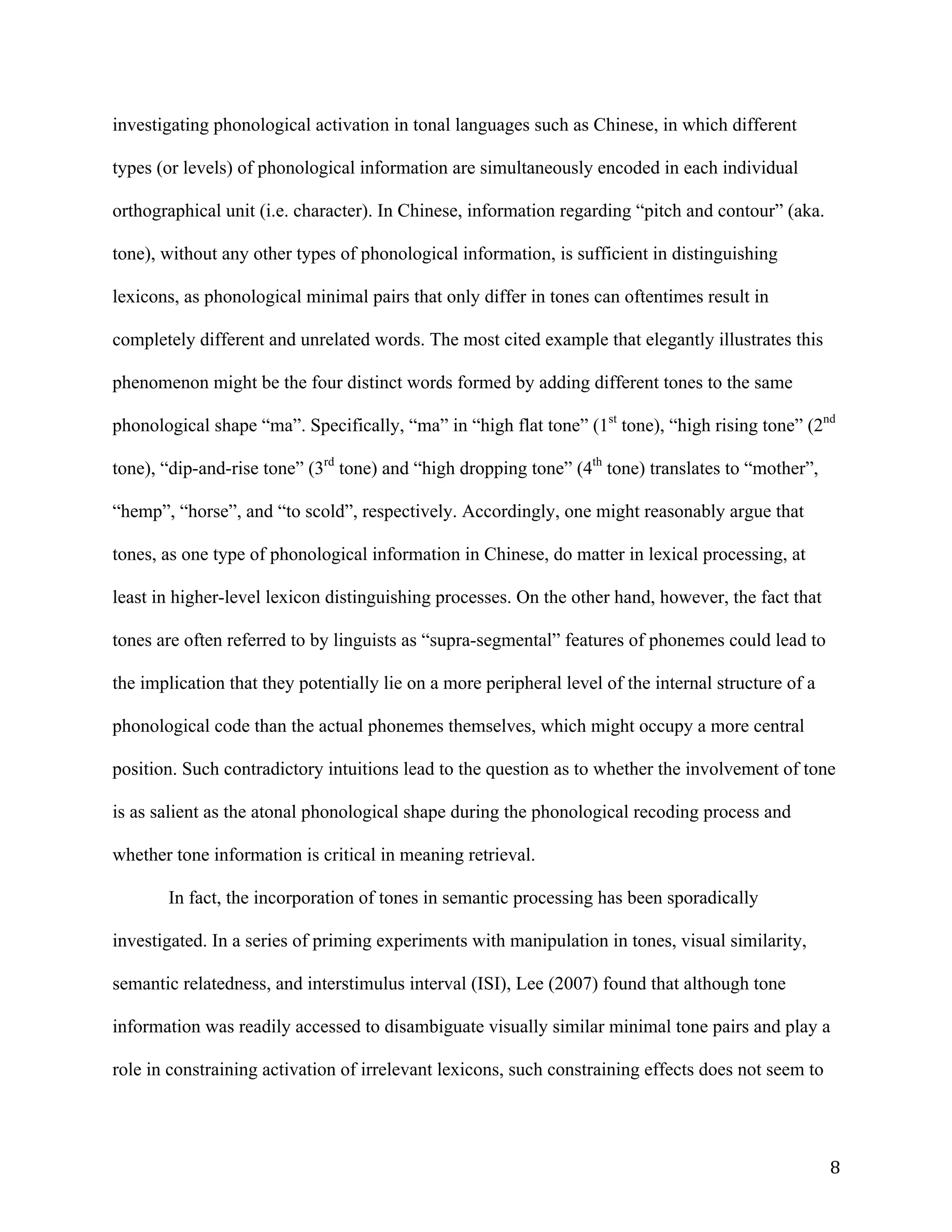 8	
investigating phonological activation in tonal languages such as Chinese, in which different
types (or levels) of phonological information are simultaneously encoded in each individual
orthographical unit (i.e. character). In Chinese, information regarding “pitch and contour” (aka.
tone), without any other types of phonological information, is sufficient in distinguishing
lexicons, as phonological minimal pairs that only differ in tones can oftentimes result in
completely different and unrelated words. The most cited example that elegantly illustrates this
phenomenon might be the four distinct words formed by adding different tones to the same
phonological shape “ma”. Specifically, “ma” in “high flat tone” (1st
tone), “high rising tone” (2nd
tone), “dip-and-rise tone” (3rd
tone) and “high dropping tone” (4th
tone) translates to “mother”,
“hemp”, “horse”, and “to scold”, respectively. Accordingly, one might reasonably argue that
tones, as one type of phonological information in Chinese, do matter in lexical processing, at
least in higher-level lexicon distinguishing processes. On the other hand, however, the fact that
tones are often referred to by linguists as “supra-segmental” features of phonemes could lead to
the implication that they potentially lie on a more peripheral level of the internal structure of a
phonological code than the actual phonemes themselves, which might occupy a more central
position. Such contradictory intuitions lead to the question as to whether the involvement of tone
is as salient as the atonal phonological shape during the phonological recoding process and
whether tone information is critical in meaning retrieval.
In fact, the incorporation of tones in semantic processing has been sporadically
investigated. In a series of priming experiments with manipulation in tones, visual similarity,
semantic relatedness, and interstimulus interval (ISI), Lee (2007) found that although tone
information was readily accessed to disambiguate visually similar minimal tone pairs and play a
role in constraining activation of irrelevant lexicons, such constraining effects does not seem to
 