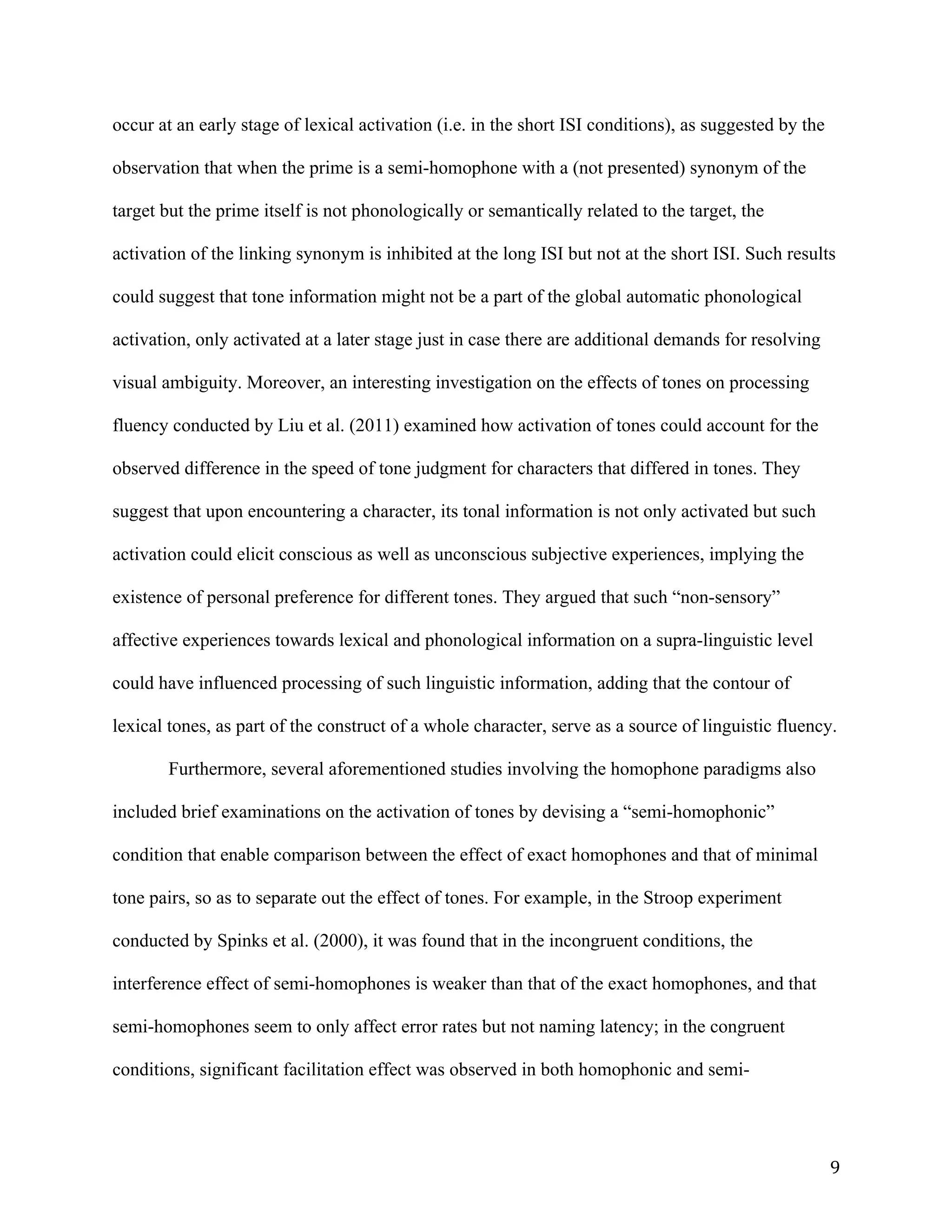 9	
occur at an early stage of lexical activation (i.e. in the short ISI conditions), as suggested by the
observation that when the prime is a semi-homophone with a (not presented) synonym of the
target but the prime itself is not phonologically or semantically related to the target, the
activation of the linking synonym is inhibited at the long ISI but not at the short ISI. Such results
could suggest that tone information might not be a part of the global automatic phonological
activation, only activated at a later stage just in case there are additional demands for resolving
visual ambiguity. Moreover, an interesting investigation on the effects of tones on processing
fluency conducted by Liu et al. (2011) examined how activation of tones could account for the
observed difference in the speed of tone judgment for characters that differed in tones. They
suggest that upon encountering a character, its tonal information is not only activated but such
activation could elicit conscious as well as unconscious subjective experiences, implying the
existence of personal preference for different tones. They argued that such “non-sensory”
affective experiences towards lexical and phonological information on a supra-linguistic level
could have influenced processing of such linguistic information, adding that the contour of
lexical tones, as part of the construct of a whole character, serve as a source of linguistic fluency.
Furthermore, several aforementioned studies involving the homophone paradigms also
included brief examinations on the activation of tones by devising a “semi-homophonic”
condition that enable comparison between the effect of exact homophones and that of minimal
tone pairs, so as to separate out the effect of tones. For example, in the Stroop experiment
conducted by Spinks et al. (2000), it was found that in the incongruent conditions, the
interference effect of semi-homophones is weaker than that of the exact homophones, and that
semi-homophones seem to only affect error rates but not naming latency; in the congruent
conditions, significant facilitation effect was observed in both homophonic and semi-
 