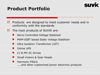 Product Portfolio
 Products are designed to meet customer needs and in
conformity with the standards
 The main products of SUVIK are:
 Servo Controlled Voltage Stabilizer
 PWM-IGBT based Static Voltage Stabilizer
 Ultra Isolation Transformer (UIT)
 Online UPS
 LV & MV AC Drives
 Small motors & Gear Heads
 Harmonic Filters
……and other customized power electronic products
 