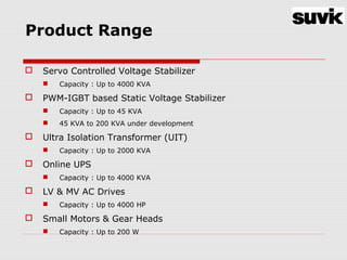 Product Range
 Servo Controlled Voltage Stabilizer
 Capacity : Up to 4000 KVA
 PWM-IGBT based Static Voltage Stabilizer
 Capacity : Up to 45 KVA
 45 KVA to 200 KVA under development
 Ultra Isolation Transformer (UIT)
 Capacity : Up to 2000 KVA
 Online UPS
 Capacity : Up to 4000 KVA
 LV & MV AC Drives
 Capacity : Up to 4000 HP
 Small Motors & Gear Heads
 Capacity : Up to 200 W
 