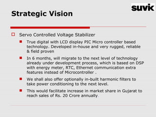 Strategic Vision
 Servo Controlled Voltage Stabilizer
 True digital with LCD display PIC Micro controller based
technology. Developed in-house and very rugged, reliable
& field proven
 In 6 months, will migrate to the next level of technology
already under development process, which is based on DSP
with energy meter, RTC, Ethernet communication extra
features instead of Microcontroller .
 We shall also offer optionally in-built harmonic filters to
take power conditioning to the next level.
 This would facilitate increase in market share in Gujarat to
reach sales of Rs. 20 Crore annually.
 