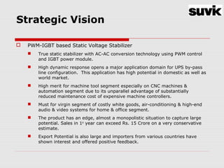 Strategic Vision
 PWM-IGBT based Static Voltage Stabilizer
 True static stabilizer with AC-AC conversion technology using PWM control
and IGBT power module.
 High dynamic response opens a major application domain for UPS by-pass
line configuration. This application has high potential in domestic as well as
world market.
 High merit for machine tool segment especially on CNC machines &
automation segment due to its unparallel advantage of substantially
reduced maintenance cost of expensive machine controllers.
 Must for virgin segment of costly white goods, air-conditioning & high-end
audio & video systems for home & office segment.
 The product has an edge, almost a monopolistic situation to capture large
potential. Sales in 1st
year can exceed Rs. 15 Crore on a very conservative
estimate.
 Export Potential is also large and importers from various countries have
shown interest and offered positive feedback.
 