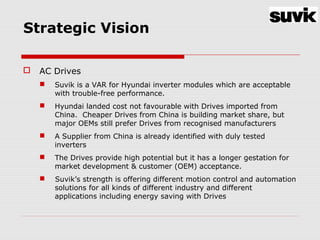Strategic Vision
 AC Drives
 Suvik is a VAR for Hyundai inverter modules which are acceptable
with trouble-free performance.
 Hyundai landed cost not favourable with Drives imported from
China. Cheaper Drives from China is building market share, but
major OEMs still prefer Drives from recognised manufacturers
 A Supplier from China is already identified with duly tested
inverters
 The Drives provide high potential but it has a longer gestation for
market development & customer (OEM) acceptance.
 Suvik’s strength is offering different motion control and automation
solutions for all kinds of different industry and different
applications including energy saving with Drives
 