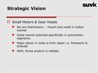 Strategic Vision
 Small Motors & Gear Heads
 We are Distributors - import and resell in Indian
market
 Good market potential specifically in automation
segments.
 Major player in India is from Japan i.e. Panasonic &
Oriental
 DKM, Korea product is reliable.
 