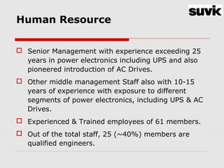 Human Resource
 Senior Management with experience exceeding 25
years in power electronics including UPS and also
pioneered introduction of AC Drives.
 Other middle management Staff also with 10-15
years of experience with exposure to different
segments of power electronics, including UPS & AC
Drives.
 Experienced & Trained employees of 61 members.
 Out of the total staff, 25 (~40%) members are
qualified engineers.
 