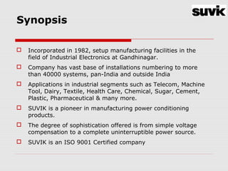 Synopsis
 Incorporated in 1982, setup manufacturing facilities in the
field of Industrial Electronics at Gandhinagar.
 Company has vast base of installations numbering to more
than 40000 systems, pan-India and outside India
 Applications in industrial segments such as Telecom, Machine
Tool, Dairy, Textile, Health Care, Chemical, Sugar, Cement,
Plastic, Pharmaceutical & many more.
 SUVIK is a pioneer in manufacturing power conditioning
products.
 The degree of sophistication offered is from simple voltage
compensation to a complete uninterruptible power source.
 SUVIK is an ISO 9001 Certified company
 